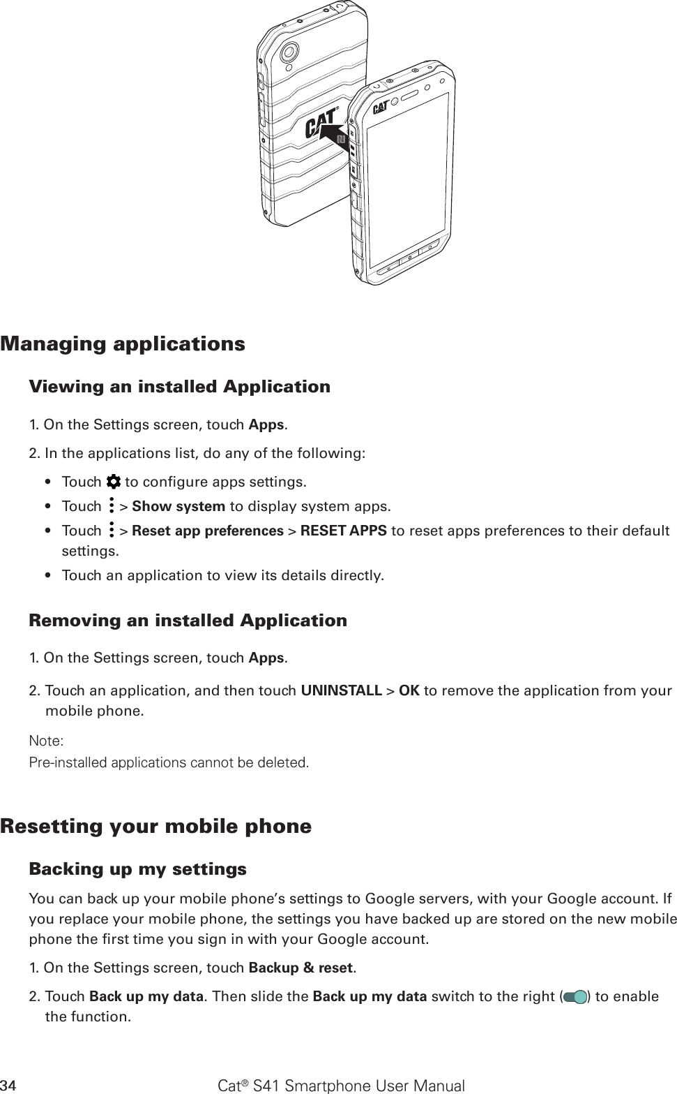 Cat® S41 Smartphone User Manual34Managing applicationsViewing an installed Application1. On the Settings screen, touch Apps.2. In the applications list, do any of the following:Touch •   to congure apps settings.Touch •   &gt; Show system to display system apps.Touch •   &gt; Reset app preferences &gt; RESET APPS to reset apps preferences to their default settings.Touch an application to view its details directly.• Removing an installed Application1. On the Settings screen, touch Apps.2. Touch an application, and then touch UNINSTALL &gt; OK to remove the application from your mobile phone.Note:Pre-installed applications cannot be deleted.Resetting your mobile phoneBacking up my settingsYou can back up your mobile phone’s settings to Google servers, with your Google account. If you replace your mobile phone, the settings you have backed up are stored on the new mobile phone the rst time you sign in with your Google account.1. On the Settings screen, touch Backup &amp; reset.2. Touch Back up my data. Then slide the Back up my data switch to the right ( ) to enable the function.