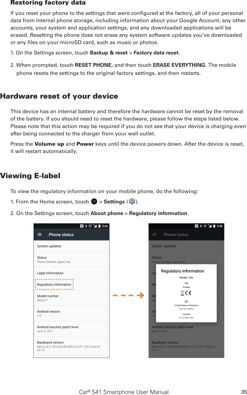 Cat® S41 Smartphone User Manual 35Restoring factory dataIf you reset your phone to the settings that were congured at the factory, all of your personal data from internal phone storage, including information about your Google Account, any other accounts, your system and application settings, and any downloaded applications will be erased. Resetting the phone does not erase any system software updates you’ve downloaded or any les on your microSD card, such as music or photos.1. On the Settings screen, touch Backup &amp; reset &gt; Factory data reset.2. When prompted, touch RESET PHONE, and then touch ERASE EVERYTHING. The mobile phone resets the settings to the original factory settings, and then restarts.Hardware reset of your deviceThis device has an internal battery and therefore the hardware cannot be reset by the removal of the battery. If you should need to reset the hardware, please follow the steps listed below. Please note that this action may be required if you do not see that your device is charging even after being connected to the charger from your wall outlet.Press the Volume up and Power keys until the device powers down. After the device is reset, it will restart automatically.Viewing E-labelTo view the regulatory information on your mobile phone, do the following:1. From the Home screen, touch   &gt; Settings ( ).2. On the Settings screen, touch About phone &gt; Regulatory information.