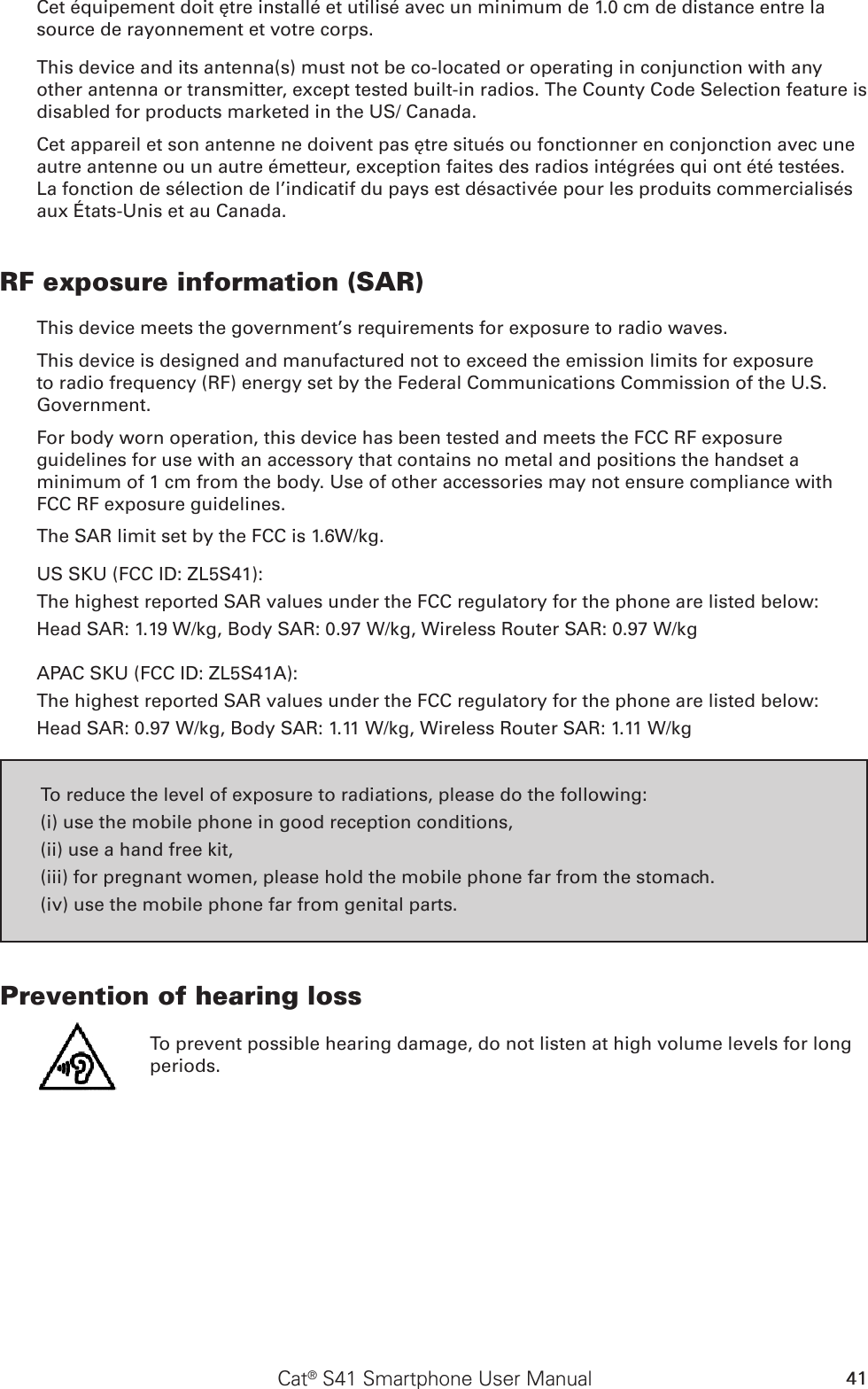 41Cat® S41 Smartphone User ManualCet équipement doit être installé et utilisé avec un minimum de 1.0 cm de distance entre la source de rayonnement et votre corps.This device and its antenna(s) must not be co-located or operating in conjunction with any other antenna or transmitter, except tested built-in radios. The County Code Selection feature is disabled for products marketed in the US/ Canada.Cet appareil et son antenne ne doivent pas être situés ou fonctionner en conjonction avec une autre antenne ou un autre émetteur, exception faites des radios intégrées qui ont été testées. La fonction de sélection de l’indicatif du pays est désactivée pour les produits commercialisés aux États-Unis et au Canada.RF exposure information (SAR)This device meets the government’s requirements for exposure to radio waves.This device is designed and manufactured not to exceed the emission limits for exposure to radio frequency (RF) energy set by the Federal Communications Commission of the U.S. Government.For body worn operation, this device has been tested and meets the FCC RF exposure guidelines for use with an accessory that contains no metal and positions the handset a minimum of 1 cm from the body. Use of other accessories may not ensure compliance with FCC RF exposure guidelines.The SAR limit set by the FCC is 1.6W/kg.US SKU (FCC ID: ZL5S41):The highest reported SAR values under the FCC regulatory for the phone are listed below: Head SAR: 1.19 W/kg, Body SAR: 0.97 W/kg, Wireless Router SAR: 0.97 W/kgAPAC SKU (FCC ID: ZL5S41A):The highest reported SAR values under the FCC regulatory for the phone are listed below: Head SAR: 0.97 W/kg, Body SAR: 1.11 W/kg, Wireless Router SAR: 1.11 W/kgTo reduce the level of exposure to radiations, please do the following:(i) use the mobile phone in good reception conditions,(ii) use a hand free kit,(iii) for pregnant women, please hold the mobile phone far from the stomach.(iv) use the mobile phone far from genital parts.Prevention of hearing loss To prevent possible hearing damage, do not listen at high volume levels for long periods.           