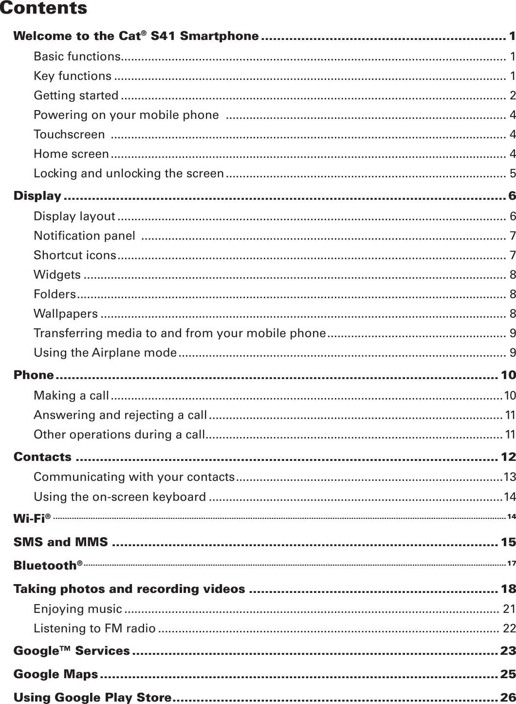 ContentsWelcome to the Cat® S41 Smartphone ............................................................. 1Basic functions .................................................................................................................. 1Key functions .................................................................................................................... 1Getting started .................................................................................................................. 2Powering on your mobile phone  ................................................................................... 4Touchscreen  ..................................................................................................................... 4Home screen ..................................................................................................................... 4Locking and unlocking the screen ................................................................................... 5Display .............................................................................................................. 6Display layout ................................................................................................................... 6Notiﬁcation panel  ............................................................................................................ 7Shortcut icons ................................................................................................................... 7Widgets ............................................................................................................................. 8Folders ............................................................................................................................... 8Wallpapers ........................................................................................................................ 8Transferring media to and from your mobile phone ..................................................... 9Using the Airplane mode ................................................................................................. 9Phone .............................................................................................................. 10Making a call ....................................................................................................................10Answering and rejecting a call .......................................................................................11Other operations during a call ........................................................................................ 11Contacts ......................................................................................................... 12Communicating with your contacts ...............................................................................13Using the on-screen keyboard .......................................................................................14Wi-Fi® .................................................................................................................................................................................................14SMS and MMS ................................................................................................ 15Bluetooth® ....................................................................................................................................................................................17Taking photos and recording videos .............................................................. 18Enjoying music ............................................................................................................... 21Listening to FM radio ..................................................................................................... 22Google™ Services ........................................................................................... 23Google Maps ................................................................................................... 25Using Google Play Store ................................................................................. 26