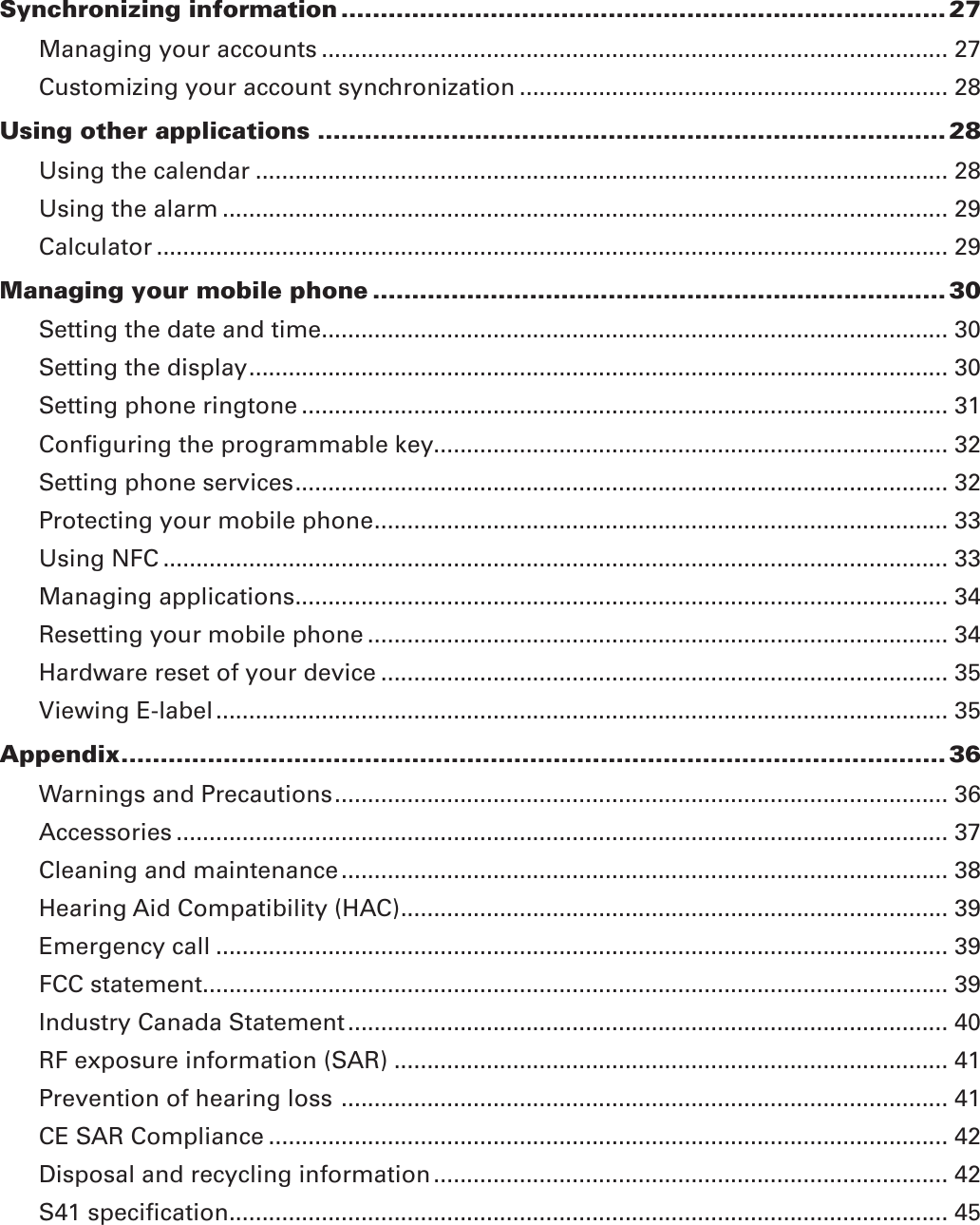 Synchronizing information ............................................................................. 27Managing your accounts ............................................................................................... 27Customizing your account synchronization ................................................................. 28Using other applications ................................................................................ 28Using the calendar ......................................................................................................... 28Using the alarm .............................................................................................................. 29Calculator ........................................................................................................................ 29Managing your mobile phone ......................................................................... 30Setting the date and time............................................................................................... 30Setting the display .......................................................................................................... 30Setting phone ringtone .................................................................................................. 31Conﬁguring the programmable key.............................................................................. 32Setting phone services ................................................................................................... 32Protecting your mobile phone ....................................................................................... 33Using NFC ....................................................................................................................... 33Managing applications ................................................................................................... 34Resetting your mobile phone ........................................................................................ 34Hardware reset of your device ...................................................................................... 35Viewing E-label ............................................................................................................... 35Appendix ......................................................................................................... 36Warnings and Precautions ............................................................................................. 36Accessories ..................................................................................................................... 37Cleaning and maintenance ............................................................................................ 38Hearing Aid Compatibility (HAC) ................................................................................... 39Emergency call ............................................................................................................... 39FCC statement ................................................................................................................. 39Industry Canada Statement ........................................................................................... 40RF exposure information (SAR) .................................................................................... 41Prevention of hearing loss  ............................................................................................ 41CE SAR Compliance ....................................................................................................... 42Disposal and recycling information .............................................................................. 42S41 speciﬁcation ............................................................................................................. 45