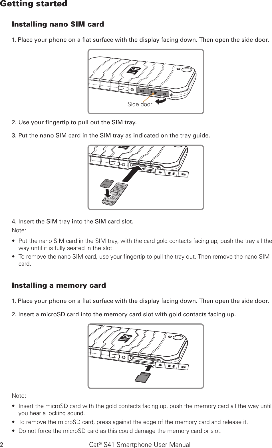 Cat® S41 Smartphone User Manual2Getting startedInstalling nano SIM card1. Place your phone on a at surface with the display facing down. Then open the side door.Side door2. Use your ngertip to pull out the SIM tray.3. Put the nano SIM card in the SIM tray as indicated on the tray guide.4. Insert the SIM tray into the SIM card slot.Note: Put the nano SIM card in the SIM tray, with the card gold contacts facing up, push the tray all the  ∙way until it is fully seated in the slot.To remove the nano SIM card, use your fingertip to pull the tray out. Then remove the nano SIM  ∙card.Installing a memory card1. Place your phone on a at surface with the display facing down. Then open the side door.2. Insert a microSD card into the memory card slot with gold contacts facing up. Note: Insert the microSD card with the gold contacts facing up, push the memory card all the way until  ∙you hear a locking sound.  To remove the microSD card, press against the edge of the memory card and release it. ∙Do not force the microSD card as this could damage the memory card or slot. ∙