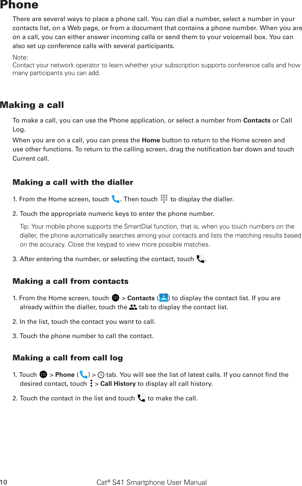 Cat® S41 Smartphone User Manual10PhoneThere are several ways to place a phone call. You can dial a number, select a number in your contacts list, on a Web page, or from a document that contains a phone number. When you are on a call, you can either answer incoming calls or send them to your voicemail box. You can also set up conference calls with several participants.Note:Contact your network operator to learn whether your subscription supports conference calls and how many participants you can add.Making a callTo make a call, you can use the Phone application, or select a number from Contacts or CallLog.When you are on a call, you can press the Home button to return to the Home screen and use other functions. To return to the calling screen, drag the notication bar down and touch Current call.Making a call with the dialler1. From the Home screen, touch  . Then touch   to display the dialler.2. Touch the appropriate numeric keys to enter the phone number. Tip: Your mobile phone supports the SmartDial function, that is, when you touch numbers on the dialler, the phone automatically searches among your contacts and lists the matching results based on the accuracy. Close the keypad to view more possible matches.3. After entering the number, or selecting the contact, touch  . Making a call from contacts1. From the Home screen, touch   &gt; Contacts ( ) to display the contact list. If you are already within the dialler, touch the   tab to display the contact list.2. In the list, touch the contact you want to call.3. Touch the phone number to call the contact. Making a call from call log1. Touch   &gt; Phone ( ) &gt;   tab. You will see the list of latest calls. If you cannot nd the desired contact, touch   &gt; Call History to display all call history.2. Touch the contact in the list and touch   to make the call.