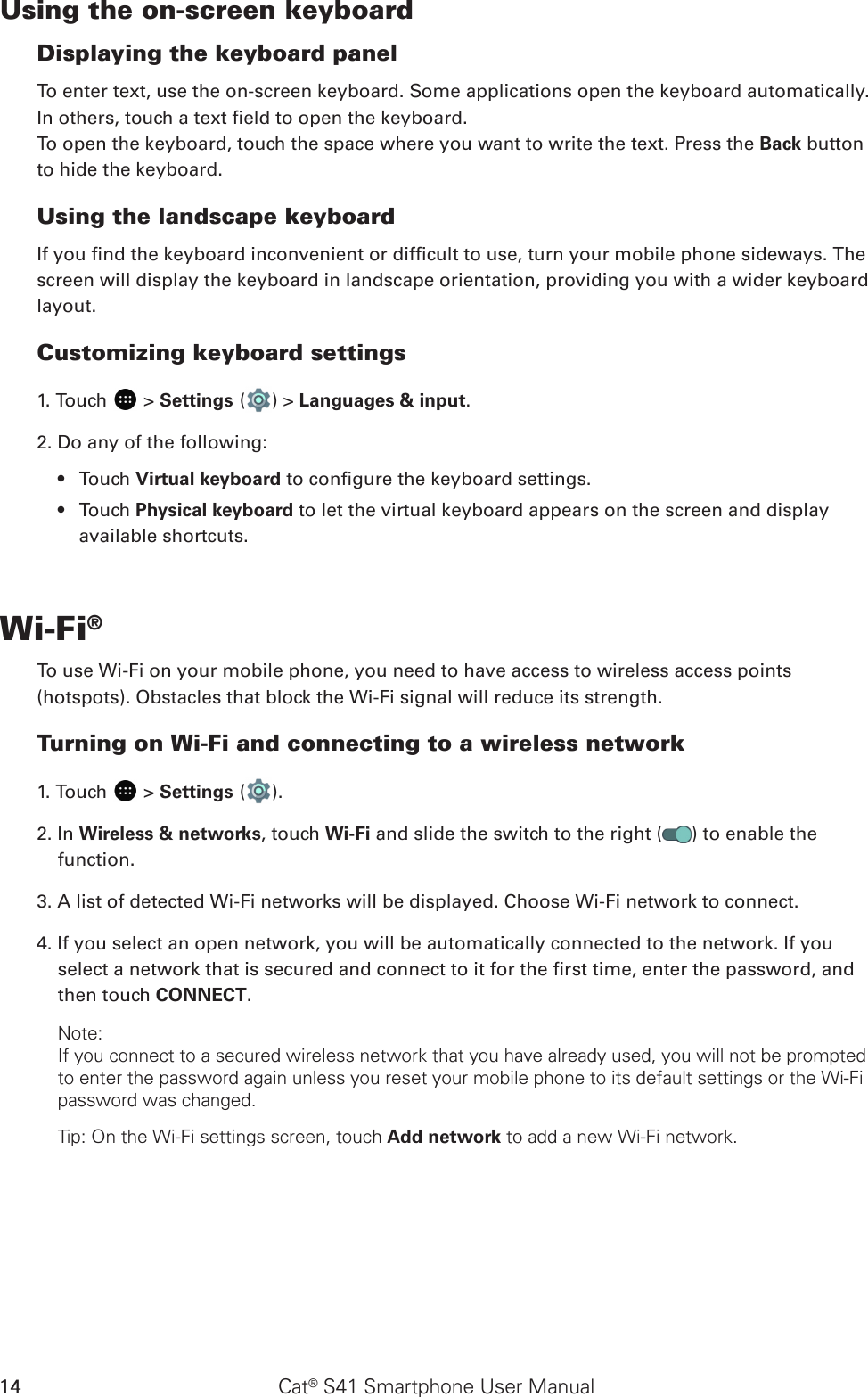 Cat® S41 Smartphone User Manual14Using the on-screen keyboardDisplaying the keyboard panelTo enter text, use the on-screen keyboard. Some applications open the keyboard automatically. In others, touch a text eld to open the keyboard. To open the keyboard, touch the space where you want to write the text. Press the Back button to hide the keyboard.Using the landscape keyboardIf you nd the keyboard inconvenient or difcult to use, turn your mobile phone sideways. The screen will display the keyboard in landscape orientation, providing you with a wider keyboard layout.Customizing keyboard settings1. Touch   &gt; Settings ( ) &gt; Languages &amp; input.2. Do any of the following:Touch •  Virtual keyboard to congure the keyboard settings.Touch •  Physical keyboard to let the virtual keyboard appears on the screen and display available shortcuts.Wi-Fi®To use Wi-Fi on your mobile phone, you need to have access to wireless access points (hotspots). Obstacles that block the Wi-Fi signal will reduce its strength.Turning on Wi-Fi and connecting to a wireless network1. Touch   &gt; Settings ( ).2. In Wireless &amp; networks, touch Wi-Fi and slide the switch to the right ( ) to enable the function.3. A list of detected Wi-Fi networks will be displayed. Choose Wi-Fi network to connect.4. If you select an open network, you will be automatically connected to the network. If you select a network that is secured and connect to it for the rst time, enter the password, and then touch CONNECT. Note:If you connect to a secured wireless network that you have already used, you will not be prompted to enter the password again unless you reset your mobile phone to its default settings or the Wi-Fi password was changed.Tip: On the Wi-Fi settings screen, touch Add network to add a new Wi-Fi network.