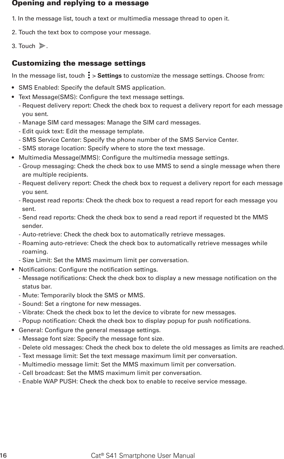 Cat® S41 Smartphone User Manual16Opening and replying to a message1. In the message list, touch a text or multimedia message thread to open it.2. Touch the text box to compose your message.3. Touch  . Customizing the message settingsIn the message list, touch   &gt; Settings to customize the message settings. Choose from:SMS Enabled: Specify the default SMS application.• Text Message(SMS): Congure the text message settings.• - Request delivery report: Check the check box to request a delivery report for each message you sent.- Manage SIM card messages: Manage the SIM card messages.- Edit quick text: Edit the message template.- SMS Service Center: Specify the phone number of the SMS Service Center.- SMS storage location: Specify where to store the text message.Multimedia Message(MMS): Congure the multimedia message settings.• - Group messaging: Check the check box to use MMS to send a single message when there are multiple recipients.- Request delivery report: Check the check box to request a delivery report for each message you sent.- Request read reports: Check the check box to request a read report for each message you sent.- Send read reports: Check the check box to send a read report if requested bt the MMS sender.- Auto-retrieve: Check the check box to automatically retrieve messages.- Roaming auto-retrieve: Check the check box to automatically retrieve messages while roaming.- Size Limit: Set the MMS maximum limit per conversation.Notications: Congure the notication settings.• - Message notications: Check the check box to display a new message notication on the status bar.- Mute: Temporarily block the SMS or MMS.- Sound: Set a ringtone for new messages.- Vibrate: Check the check box to let the device to vibrate for new messages.- Popup notication: Check the check box to display popup for push notications.General: Congure the general message settings.• - Message font size: Specify the message font size.- Delete old messages: Check the check box to delete the old messages as limits are reached.- Text message limit: Set the text message maximum limit per conversation.- Multimedio message limit: Set the MMS maximum limit per conversation.- Cell broadcast: Set the MMS maximum limit per conversation.- Enable WAP PUSH: Check the check box to enable to receive service message.