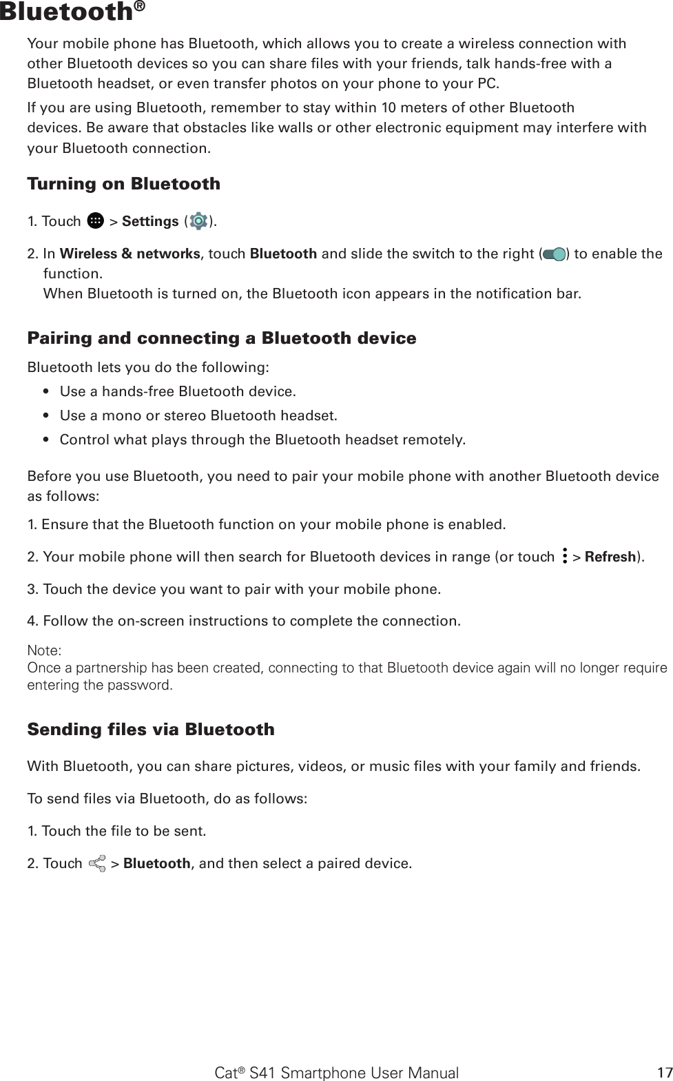 Cat® S41 Smartphone User Manual 17Bluetooth®Your mobile phone has Bluetooth, which allows you to create a wireless connection withother Bluetooth devices so you can share les with your friends, talk hands-free with aBluetooth headset, or even transfer photos on your phone to your PC.If you are using Bluetooth, remember to stay within 10 meters of other Bluetoothdevices. Be aware that obstacles like walls or other electronic equipment may interfere withyour Bluetooth connection.Turning on Bluetooth1. Touch   &gt; Settings ( ).2. In Wireless &amp; networks, touch Bluetooth and slide the switch to the right ( ) to enable the function.When Bluetooth is turned on, the Bluetooth icon appears in the notication bar.Pairing and connecting a Bluetooth deviceBluetooth lets you do the following:Use a hands-free Bluetooth device.• Use a mono or stereo Bluetooth headset.• Control what plays through the Bluetooth headset remotely.• Before you use Bluetooth, you need to pair your mobile phone with another Bluetooth device as follows:1. Ensure that the Bluetooth function on your mobile phone is enabled.2. Your mobile phone will then search for Bluetooth devices in range (or touch   &gt; Refresh).3. Touch the device you want to pair with your mobile phone.4. Follow the on-screen instructions to complete the connection.Note:Once a partnership has been created, connecting to that Bluetooth device again will no longer require entering the password.Sending files via BluetoothWith Bluetooth, you can share pictures, videos, or music les with your family and friends.To send les via Bluetooth, do as follows:1. Touch the le to be sent.2. Touch   &gt; Bluetooth, and then select a paired device.