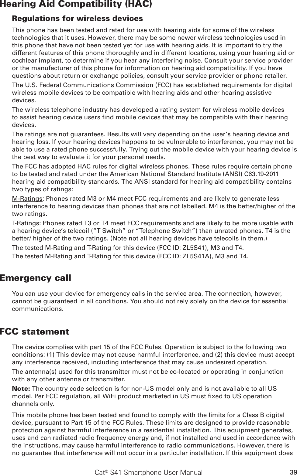 39Cat® S41 Smartphone User ManualHearing Aid Compatibility (HAC)Regulations for wireless devicesThis phone has been tested and rated for use with hearing aids for some of the wireless technologies that it uses. However, there may be some newer wireless technologies used in this phone that have not been tested yet for use with hearing aids. It is important to try the different features of this phone thoroughly and in different locations, using your hearing aid or cochlear implant, to determine if you hear any interfering noise. Consult your service provider or the manufacturer of this phone for information on hearing aid compatibility. If you have questions about return or exchange policies, consult your service provider or phone retailer.The U.S. Federal Communications Commission (FCC) has established requirements for digital wireless mobile devices to be compatible with hearing aids and other hearing assistive devices.The wireless telephone industry has developed a rating system for wireless mobile devices to assist hearing device users nd mobile devices that may be compatible with their hearing devices. The ratings are not guarantees. Results will vary depending on the user’s hearing device and hearing loss. If your hearing devices happens to be vulnerable to interference, you may not be able to use a rated phone successfully. Trying out the mobile device with your hearing device is the best way to evaluate it for your personal needs.The FCC has adopted HAC rules for digital wireless phones. These rules require certain phone to be tested and rated under the American National Standard Institute (ANSI) C63.19-2011 hearing aid compatibility standards. The ANSI standard for hearing aid compatibility contains two types of ratings:M-Ratings: Phones rated M3 or M4 meet FCC requirements and are likely to generate less interference to hearing devices than phones that are not labelled. M4 is the better/higher of the two ratings.T-Ratings: Phones rated T3 or T4 meet FCC requirements and are likely to be more usable with a hearing device’s telecoil (“T Switch” or “Telephone Switch”) than unrated phones. T4 is the better/ higher of the two ratings. (Note not all hearing devices have telecoils in them.) The tested M-Rating and T-Rating for this device (FCC ID: ZL5S41), M3 and T4.The tested M-Rating and T-Rating for this device (FCC ID: ZL5S41A), M3 and T4.Emergency callYou can use your device for emergency calls in the service area. The connection, however, cannot be guaranteed in all conditions. You should not rely solely on the device for essential communications.FCC statementThe device complies with part 15 of the FCC Rules. Operation is subject to the following two conditions: (1) This device may not cause harmful interference, and (2) this device must accept any interference received, including interference that may cause undesired operation.The antenna(s) used for this transmitter must not be co-located or operating in conjunction with any other antenna or transmitter.Note: The country code selection is for non-US model only and is not available to all US model. Per FCC regulation, all WiFi product marketed in US must xed to US operation channels only.This mobile phone has been tested and found to comply with the limits for a Class B digital device, pursuant to Part 15 of the FCC Rules. These limits are designed to provide reasonable protection against harmful interference in a residential installation. This equipment generates, uses and can radiated radio frequency energy and, if not installed and used in accordance with the instructions, may cause harmful interference to radio communications. However, there is no guarantee that interference will not occur in a particular installation. If this equipment does 