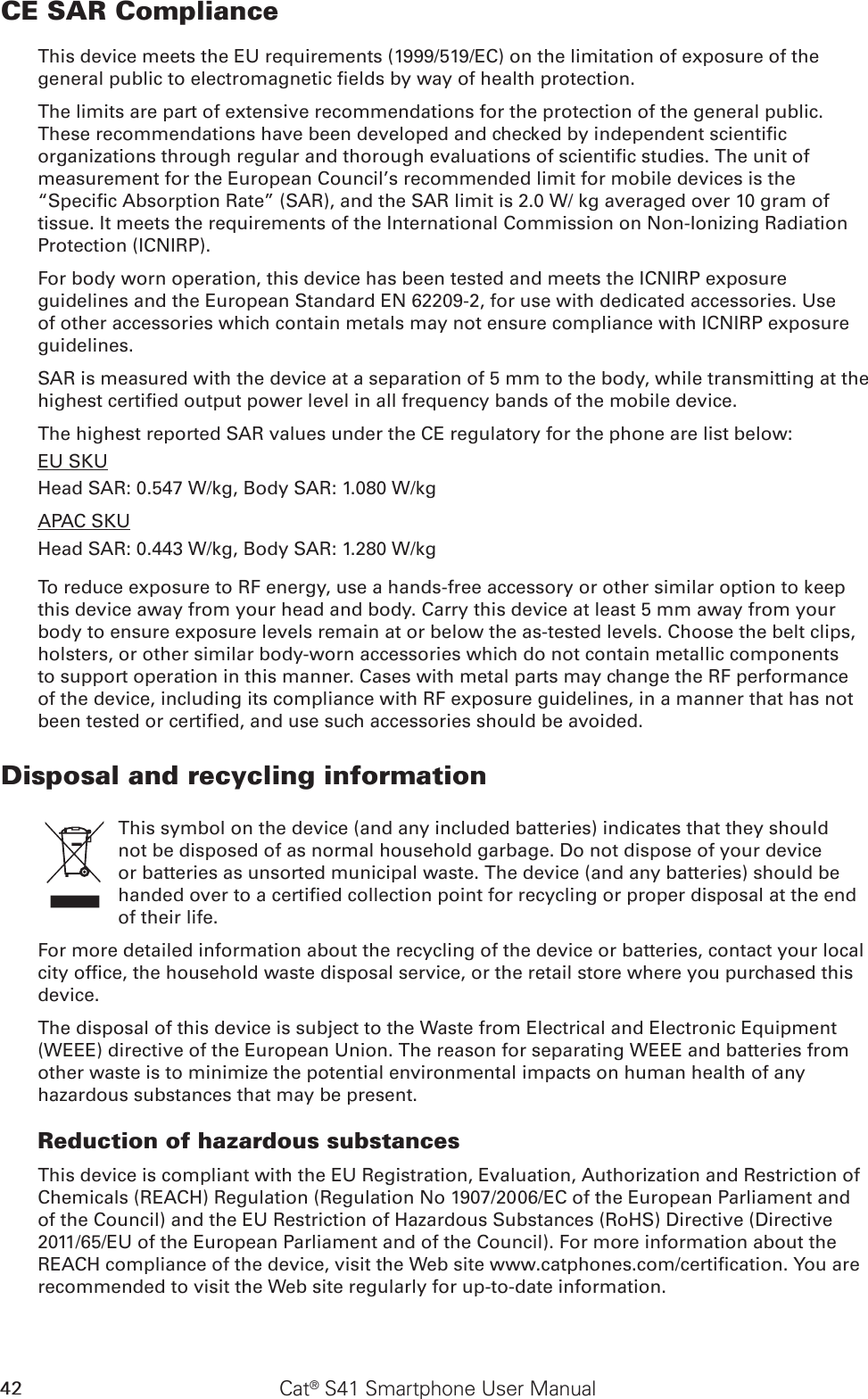 42 Cat® S41 Smartphone User ManualCE SAR ComplianceThis device meets the EU requirements (1999/519/EC) on the limitation of exposure of the general public to electromagnetic elds by way of health protection. The limits are part of extensive recommendations for the protection of the general public. These recommendations have been developed and checked by independent scientic organizations through regular and thorough evaluations of scientic studies. The unit of measurement for the European Council’s recommended limit for mobile devices is the “Specic Absorption Rate” (SAR), and the SAR limit is 2.0 W/ kg averaged over 10 gram of tissue. It meets the requirements of the International Commission on Non-Ionizing Radiation Protection (ICNIRP). For body worn operation, this device has been tested and meets the ICNIRP exposure guidelines and the European Standard EN 62209-2, for use with dedicated accessories. Use of other accessories which contain metals may not ensure compliance with ICNIRP exposure guidelines.SAR is measured with the device at a separation of 5 mm to the body, while transmitting at the highest certied output power level in all frequency bands of the mobile device.The highest reported SAR values under the CE regulatory for the phone are list below:EU SKUHead SAR: 0.547 W/kg, Body SAR: 1.080 W/kgAPAC SKUHead SAR: 0.443 W/kg, Body SAR: 1.280 W/kgTo reduce exposure to RF energy, use a hands-free accessory or other similar option to keep this device away from your head and body. Carry this device at least 5 mm away from your body to ensure exposure levels remain at or below the as-tested levels. Choose the belt clips, holsters, or other similar body-worn accessories which do not contain metallic components to support operation in this manner. Cases with metal parts may change the RF performance of the device, including its compliance with RF exposure guidelines, in a manner that has not been tested or certied, and use such accessories should be avoided.Disposal and recycling informationThis symbol on the device (and any included batteries) indicates that they should not be disposed of as normal household garbage. Do not dispose of your device or batteries as unsorted municipal waste. The device (and any batteries) should be handed over to a certied collection point for recycling or proper disposal at the end of their life.For more detailed information about the recycling of the device or batteries, contact your local city ofce, the household waste disposal service, or the retail store where you purchased this device.The disposal of this device is subject to the Waste from Electrical and Electronic Equipment (WEEE) directive of the European Union. The reason for separating WEEE and batteries from other waste is to minimize the potential environmental impacts on human health of any hazardous substances that may be present.Reduction of hazardous substancesThis device is compliant with the EU Registration, Evaluation, Authorization and Restriction of Chemicals (REACH) Regulation (Regulation No 1907/2006/EC of the European Parliament and of the Council) and the EU Restriction of Hazardous Substances (RoHS) Directive (Directive 2011/65/EU of the European Parliament and of the Council). For more information about the REACH compliance of the device, visit the Web site www.catphones.com/certication. You are recommended to visit the Web site regularly for up-to-date information.