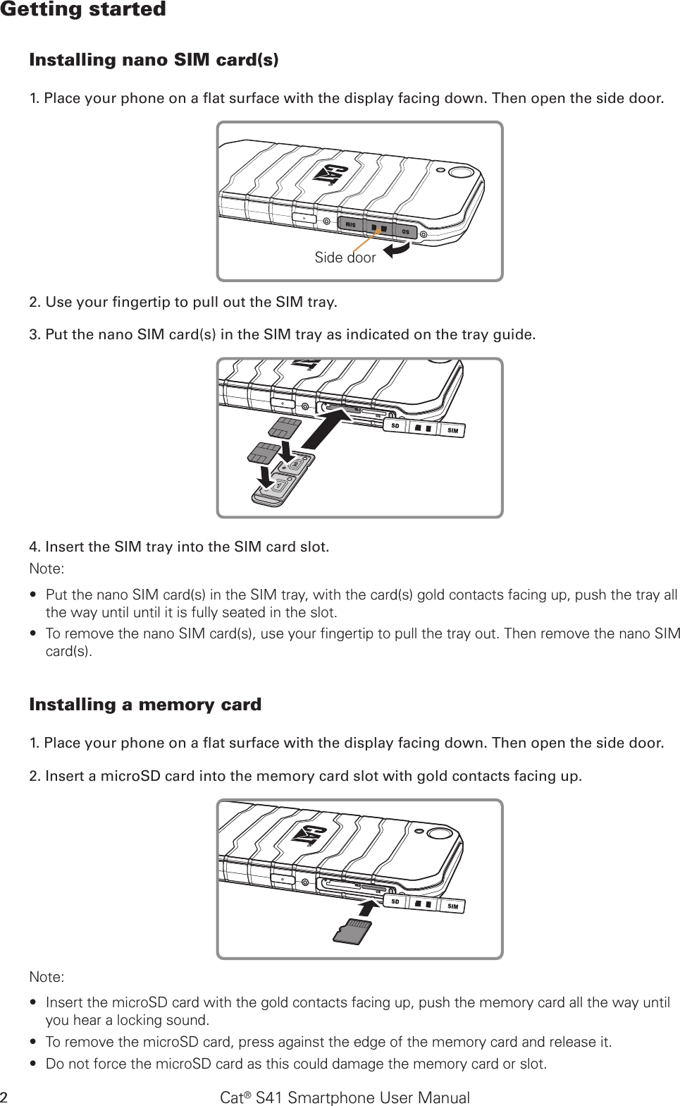 Cat® S41 Smartphone User Manual2Getting startedInstalling nano SIM card(s)1. Place your phone on a at surface with the display facing down. Then open the side door.Side door2. Use your ngertip to pull out the SIM tray.3. Put the nano SIM card(s) in the SIM tray as indicated on the tray guide.4. Insert the SIM tray into the SIM card slot.Note: Put the nano SIM card(s) in the SIM tray, with the card(s) gold contacts facing up, push the tray all  ∙the way until until it is fully seated in the slot.To remove the nano SIM card(s), use your fingertip to pull the tray out. Then remove the nano SIM  ∙card(s).Installing a memory card1. Place your phone on a at surface with the display facing down. Then open the side door.2. Insert a microSD card into the memory card slot with gold contacts facing up. Note: Insert the microSD card with the gold contacts facing up, push the memory card all the way until  ∙you hear a locking sound.  To remove the microSD card, press against the edge of the memory card and release it. ∙Do not force the microSD card as this could damage the memory card or slot. ∙