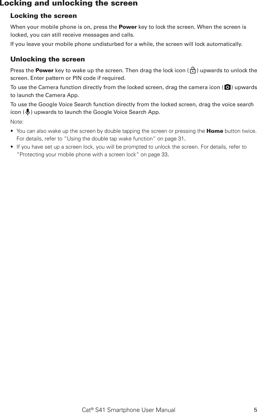 Cat® S41 Smartphone User Manual 5Locking and unlocking the screenLocking the screenWhen your mobile phone is on, press the Power key to lock the screen. When the screen is locked, you can still receive messages and calls. If you leave your mobile phone undisturbed for a while, the screen will lock automatically. Unlocking the screenPress the Power key to wake up the screen. Then drag the lock icon ( ) upwards to unlock the screen. Enter pattern or PIN code if required.To use the Camera function directly from the locked screen, drag the camera icon ( ) upwards to launch the Camera App.To use the Google Voice Search function directly from the locked screen, drag the voice search icon ( ) upwards to launch the Google Voice Search App.Note: You can also wake up the screen by double tapping the screen or pressing the  ∙Home button twice. For details, refer to “Using the double tap wake function“ on page 31.If you have set up a screen lock, you will be prompted to unlock the screen. For details, refer to  ∙“Protecting your mobile phone with a screen lock“ on page 33.