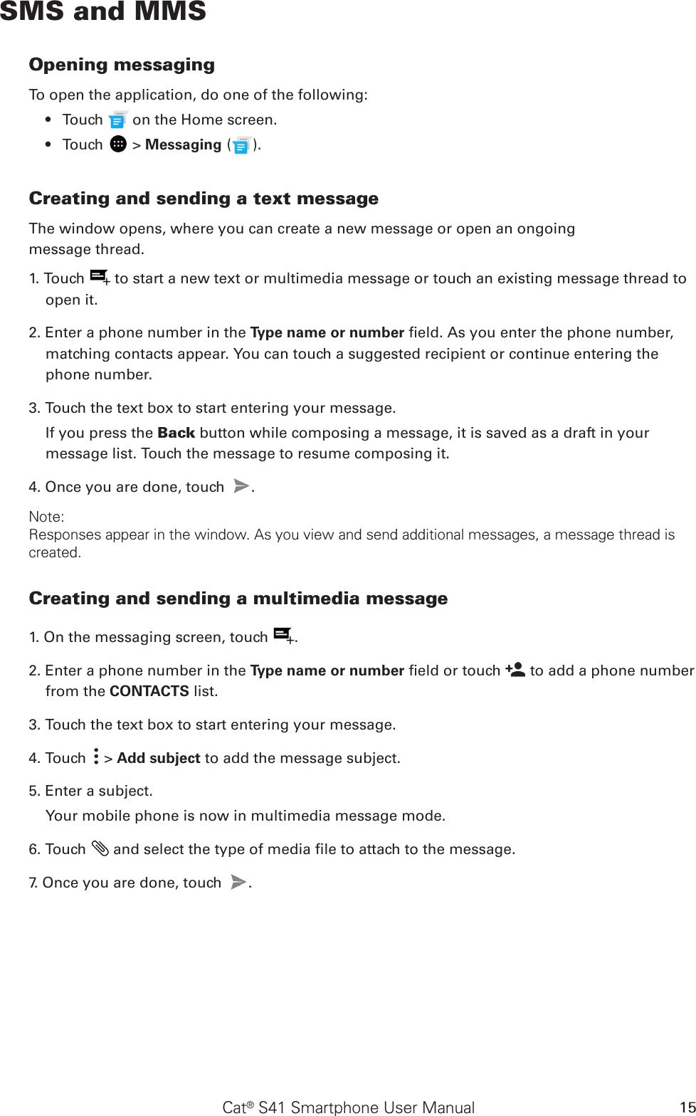 Cat® S41 Smartphone User Manual 15SMS and MMSOpening messagingTo open the application, do one of the following:Touch •   on the Home screen. Touch •   &gt; Messaging ( ).Creating and sending a text messageThe window opens, where you can create a new message or open an ongoingmessage thread.1. Touch   to start a new text or multimedia message or touch an existing message thread to open it.2. Enter a phone number in the Type name or number eld. As you enter the phone number, matching contacts appear. You can touch a suggested recipient or continue entering the phone number.3. Touch the text box to start entering your message.If you press the Back button while composing a message, it is saved as a draft in your message list. Touch the message to resume composing it.4. Once you are done, touch  . Note: Responses appear in the window. As you view and send additional messages, a message thread is created.Creating and sending a multimedia message1. On the messaging screen, touch  .2. Enter a phone number in the Type name or number eld or touch   to add a phone number from the CONTACTS list.3. Touch the text box to start entering your message.4. Touch   &gt; Add subject to add the message subject.5. Enter a subject. Your mobile phone is now in multimedia message mode.6. Touch   and select the type of media le to attach to the message.7. Once you are done, touch  . 