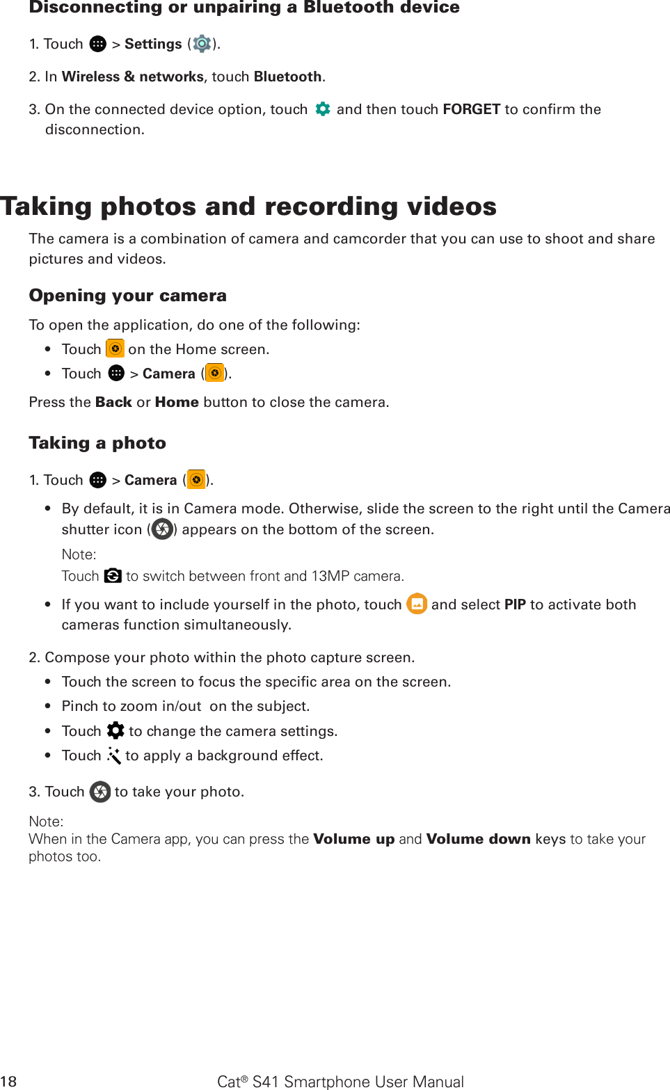 Cat® S41 Smartphone User Manual18Disconnecting or unpairing a Bluetooth device1. Touch   &gt; Settings ( ).2. In Wireless &amp; networks, touch Bluetooth.3. On the connected device option, touch   and then touch FORGET to conrm the disconnection.Taking photos and recording videosThe camera is a combination of camera and camcorder that you can use to shoot and sharepictures and videos.Opening your cameraTo open the application, do one of the following:Touch •   on the Home screen. Touch •   &gt; Camera ( ).Press the Back or Home button to close the camera.Taking a photo1. Touch   &gt; Camera ( ). By default, it is in Camera mode. Otherwise, slide the screen to the right until the Camera • shutter icon ( ) appears on the bottom of the screen.Note: Touch   to switch between front and 13MP camera.If you want to include yourself in the photo, •  touch   and select PIP to activate both cameras function simultaneously.2. Compose your photo within the photo capture screen.Touch the screen to focus the specic area on the screen.• Pinch to zoom in/out  on the subject.• Touch •   to change the camera settings.Touch •   to apply a background effect.3. Touch   to take your photo.Note: When in the Camera app, you can press the Volume up and Volume down keys to take your photos too.