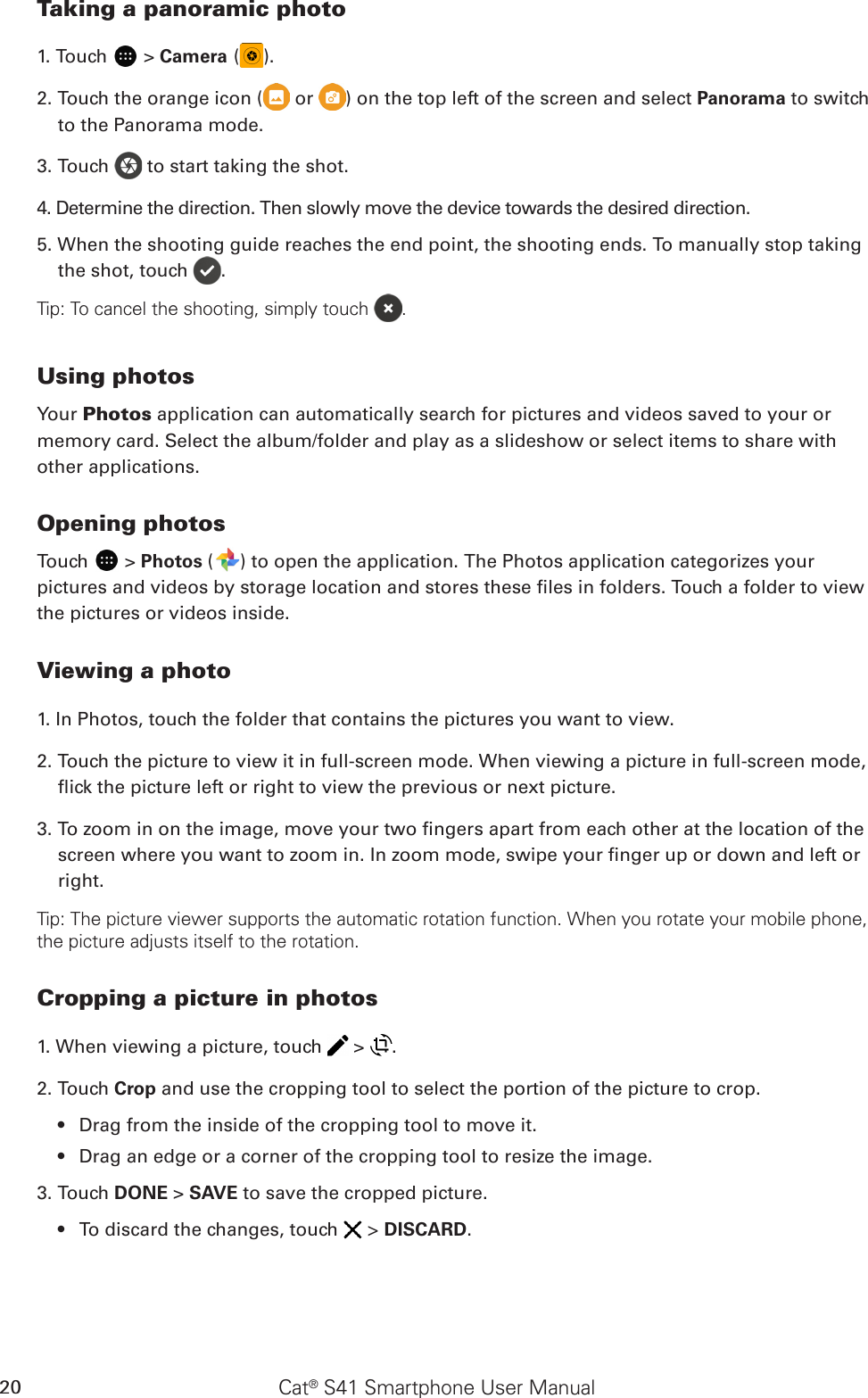 Cat® S41 Smartphone User Manual20Taking a panoramic photo1. Touch   &gt; Camera ( ).2. Touch the orange icon (  or  ) on the top left of the screen and select Panorama to switch to the Panorama mode.3. Touch   to start taking the shot.4. Determine the direction. Then slowly move the device towards the desired direction. 5. When the shooting guide reaches the end point, the shooting ends. To manually stop taking the shot, touch  .Tip: To cancel the shooting, simply touch  .Using photosYour Photos application can automatically search for pictures and videos saved to your or memory card. Select the album/folder and play as a slideshow or select items to share with other applications.Opening photosTouch   &gt; Photos ( ) to open the application. The Photos application categorizes your pictures and videos by storage location and stores these les in folders. Touch a folder to view the pictures or videos inside.Viewing a photo1. In Photos, touch the folder that contains the pictures you want to view.2. Touch the picture to view it in full-screen mode. When viewing a picture in full-screen mode, ick the picture left or right to view the previous or next picture.3. To zoom in on the image, move your two ngers apart from each other at the location of the screen where you want to zoom in. In zoom mode, swipe your nger up or down and left or right.Tip: The picture viewer supports the automatic rotation function. When you rotate your mobile phone, the picture adjusts itself to the rotation.Cropping a picture in photos1. When viewing a picture, touch   &gt;  . 2. Touch Crop and use the cropping tool to select the portion of the picture to crop.Drag from the inside of the cropping tool to move it.• Drag an edge or a corner of the cropping tool to resize the image.• 3. Touch DONE &gt; SAVE to save the cropped picture. To discard the changes, touch •   &gt; DISCARD.