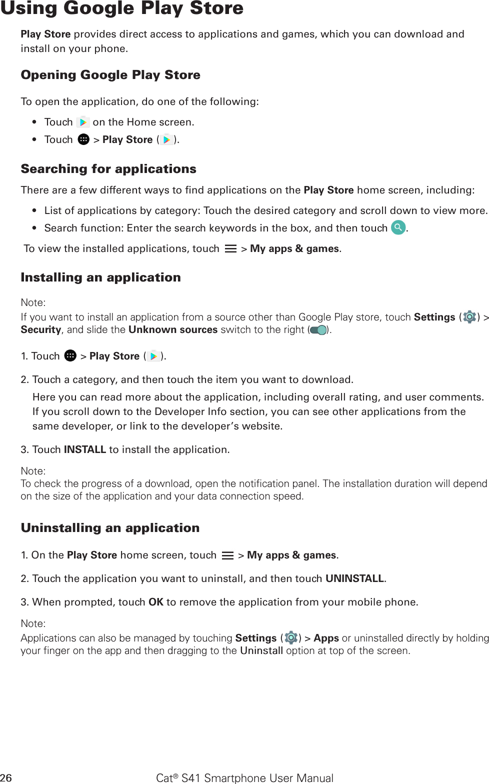 Cat® S41 Smartphone User Manual26Using Google Play StorePlay Store provides direct access to applications and games, which you can download and install on your phone.Opening Google Play StoreTo open the application, do one of the following:Touch •   on the Home screen. Touch •   &gt; Play Store ( ).Searching for applicationsThere are a few different ways to nd applications on the Play Store home screen, including:List of applications by category: Touch the desired category and scroll down to view more.• Search function: Enter the search keywords in the box, and then touch •  .To view the installed applications, touch   &gt; My apps &amp; games.Installing an applicationNote:If you want to install an application from a source other than Google Play store, touch Settings ( ) &gt; Security, and slide the Unknown sources switch to the right ( ).1. Touch   &gt; Play Store ( ).2. Touch a category, and then touch the item you want to download.Here you can read more about the application, including overall rating, and user comments. If you scroll down to the Developer Info section, you can see other applications from the same developer, or link to the developer’s website.3. Touch INSTALL to install the application.Note:To check the progress of a download, open the notification panel. The installation duration will depend on the size of the application and your data connection speed. Uninstalling an application1. On the Play Store home screen, touch   &gt; My apps &amp; games.2. Touch the application you want to uninstall, and then touch UNINSTALL.3. When prompted, touch OK to remove the application from your mobile phone.Note:Applications can also be managed by touching Settings ( ) &gt; Apps or uninstalled directly by holding your finger on the app and then dragging to the Uninstall option at top of the screen.