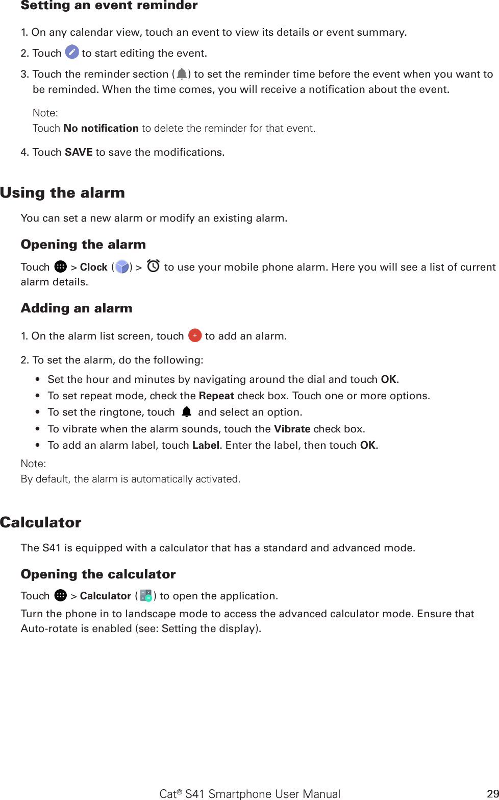 Cat® S41 Smartphone User Manual 29Setting an event reminder1. On any calendar view, touch an event to view its details or event summary.2. Touch   to start editing the event.3. Touch the reminder section ( ) to set the reminder time before the event when you want to be reminded. When the time comes, you will receive a notication about the event.Note: Touch No notiﬁcation to delete the reminder for that event.4. Touch SAVE to save the modications.Using the alarmYou can set a new alarm or modify an existing alarm.Opening the alarmTouch   &gt; Clock ( ) &gt;   to use your mobile phone alarm. Here you will see a list of current alarm details.Adding an alarm1. On the alarm list screen, touch   to add an alarm.2. To set the alarm, do the following:Set the hour and minutes by navigating around the dial and touch •  OK.To set repeat mode, check the •  Repeat check box. Touch one or more options.To set the ringtone, touch •   and select an option.To vibrate when the alarm sounds, touch the •  Vibrate check box.To add an alarm label, touch •  Label. Enter the label, then touch OK.Note:By default, the alarm is automatically activated.CalculatorThe S41 is equipped with a calculator that has a standard and advanced mode.Opening the calculatorTouch   &gt; Calculator ( ) to open the application. Turn the phone in to landscape mode to access the advanced calculator mode. Ensure that Auto-rotate is enabled (see: Setting the display).