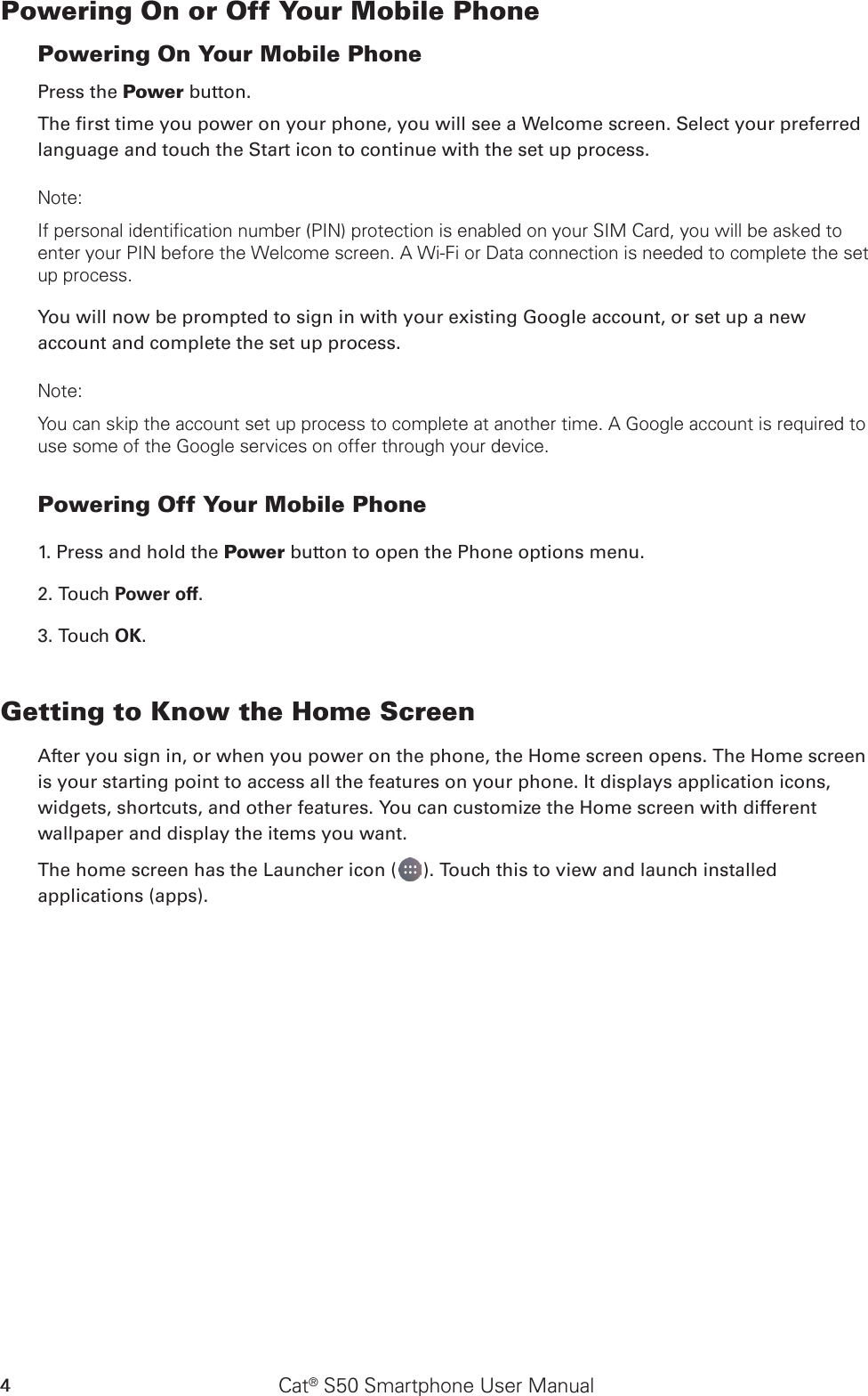 Cat® S50 Smartphone User Manual4Powering On or Off Your Mobile Phone Powering On Your Mobile PhonePress the Power button. The rst time you power on your phone, you will see a Welcome screen. Select your preferred language and touch the Start icon to continue with the set up process.Note: If personal identification number (PIN) protection is enabled on your SIM Card, you will be asked to enter your PIN before the Welcome screen. A Wi-Fi or Data connection is needed to complete the set up process. You will now be prompted to sign in with your existing Google account, or set up a new account and complete the set up process.Note: You can skip the account set up process to complete at another time. A Google account is required to use some of the Google services on offer through your device. Powering Off Your Mobile Phone 1. Press and hold the Power button to open the Phone options menu.2. Touch Power off. 3. Touch OK.Getting to Know the Home ScreenAfter you sign in, or when you power on the phone, the Home screen opens. The Home screen is your starting point to access all the features on your phone. It displays application icons, widgets, shortcuts, and other features. You can customize the Home screen with different wallpaper and display the items you want.The home screen has the Launcher icon ( ). Touch this to view and launch installed applications (apps).