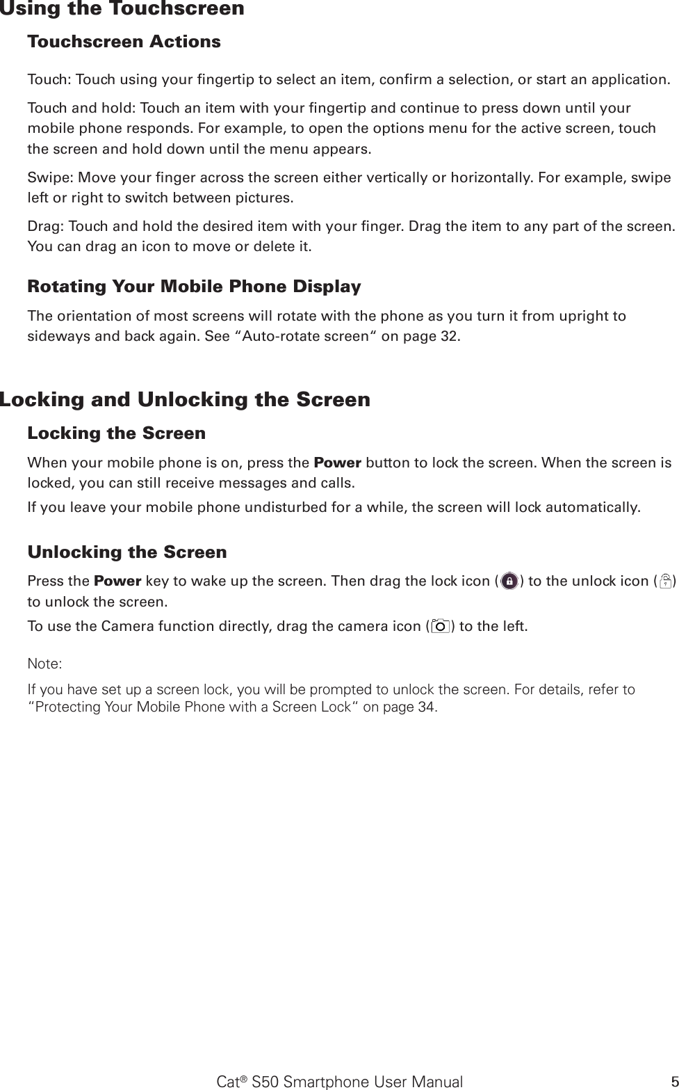 Cat® S50 Smartphone User Manual 5Using the Touchscreen Touchscreen Actions Touch: Touch using your ngertip to select an item, conrm a selection, or start an application. Touch and hold: Touch an item with your ngertip and continue to press down until your mobile phone responds. For example, to open the options menu for the active screen, touch the screen and hold down until the menu appears. Swipe: Move your nger across the screen either vertically or horizontally. For example, swipe left or right to switch between pictures. Drag: Touch and hold the desired item with your nger. Drag the item to any part of the screen. You can drag an icon to move or delete it. Rotating Your Mobile Phone DisplayThe orientation of most screens will rotate with the phone as you turn it from upright to sideways and back again. See “Auto-rotate screen“ on page 32.Locking and Unlocking the Screen Locking the Screen When your mobile phone is on, press the Power button to lock the screen. When the screen is locked, you can still receive messages and calls. If you leave your mobile phone undisturbed for a while, the screen will lock automatically. Unlocking the Screen Press the Power key to wake up the screen. Then drag the lock icon ( ) to the unlock icon ( ) to unlock the screen.To use the Camera function directly, drag the camera icon ( ) to the left.Note: If you have set up a screen lock, you will be prompted to unlock the screen. For details, refer to “Protecting Your Mobile Phone with a Screen Lock“ on page 34.