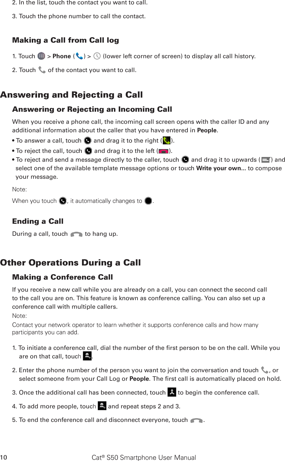 Cat® S50 Smartphone User Manual102. In the list, touch the contact you want to call.3. Touch the phone number to call the contact. Making a Call from Call log1. Touch   &gt; Phone ( ) &gt;   (lower left corner of screen) to display all call history.2. Touch   of the contact you want to call.Answering and Rejecting a CallAnswering or Rejecting an Incoming CallWhen you receive a phone call, the incoming call screen opens with the caller ID and any additional information about the caller that you have entered in People.• To answer a call, touch   and drag it to the right ( ).• To reject the call, touch   and drag it to the left ( ).• To reject and send a message directly to the caller, touch   and drag it to upwards ( ) and select one of the available template message options or touch Write your own... to compose your message.Note:When you touch , it automatically changes to .Ending a CallDuring a call, touch   to hang up.Other Operations During a CallMaking a Conference CallIf you receive a new call while you are already on a call, you can connect the second callto the call you are on. This feature is known as conference calling. You can also set up aconference call with multiple callers.Note:Contact your network operator to learn whether it supports conference calls and how many participants you can add.1. To initiate a conference call, dial the number of the rst person to be on the call. While you are on that call, touch  .2. Enter the phone number of the person you want to join the conversation and touch  , or select someone from your Call Log or People. The rst call is automatically placed on hold.3. Once the additional call has been connected, touch   to begin the conference call.4. To add more people, touch   and repeat steps 2 and 3.5. To end the conference call and disconnect everyone, touch  .