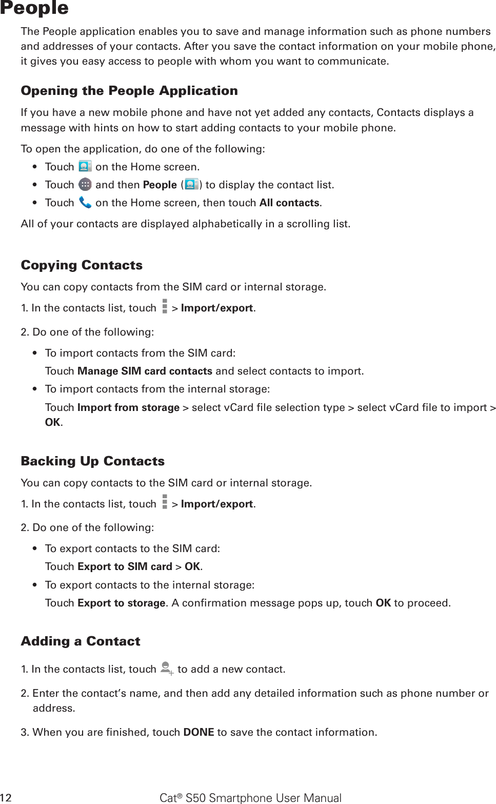 Cat® S50 Smartphone User Manual12PeopleThe People application enables you to save and manage information such as phone numbers and addresses of your contacts. After you save the contact information on your mobile phone, it gives you easy access to people with whom you want to communicate.Opening the People ApplicationIf you have a new mobile phone and have not yet added any contacts, Contacts displays amessage with hints on how to start adding contacts to your mobile phone. To open the application, do one of the following:Touch •   on the Home screen.Touch •   and then People ( ) to display the contact list.Touch •   on the Home screen, then touch All contacts.All of your contacts are displayed alphabetically in a scrolling list.Copying ContactsYou can copy contacts from the SIM card or internal storage.1. In the contacts list, touch   &gt; Import/export. 2. Do one of the following:To import contacts from the SIM card:• Touch Manage SIM card contacts and select contacts to import.To import contacts from the internal storage:• Touch Import from storage &gt; select vCard le selection type &gt; select vCard le to import &gt; OK.Backing Up ContactsYou can copy contacts to the SIM card or internal storage.1. In the contacts list, touch   &gt; Import/export. 2. Do one of the following:To export contacts to the SIM card:• Touch Export to SIM card &gt; OK.To export contacts to the internal storage:• Touch Export to storage. A conrmation message pops up, touch OK to proceed.Adding a Contact1. In the contacts list, touch   to add a new contact.2. Enter the contact’s name, and then add any detailed information such as phone number or address.3. When you are nished, touch DONE to save the contact information.