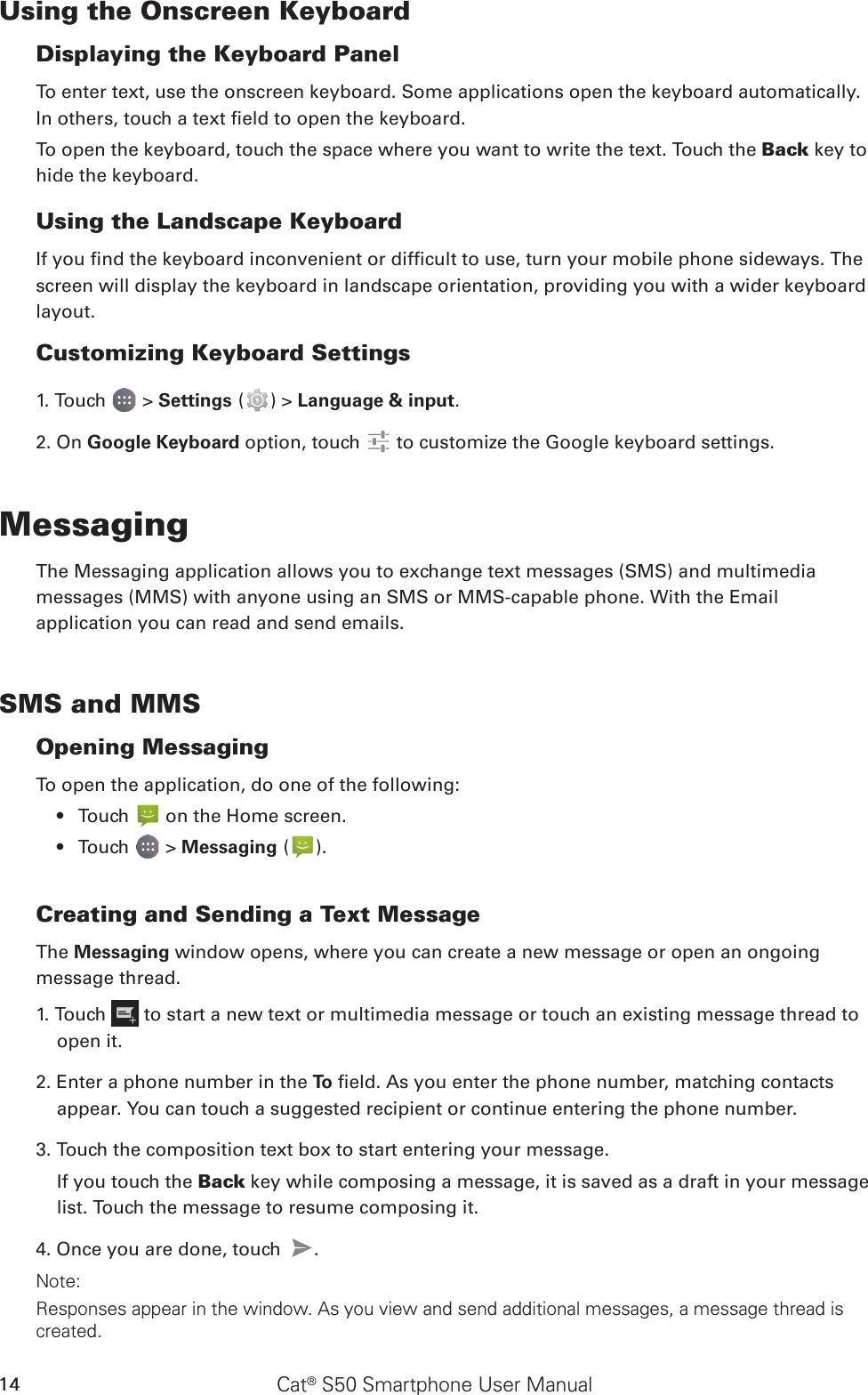 Cat® S50 Smartphone User Manual14Using the Onscreen KeyboardDisplaying the Keyboard PanelTo enter text, use the onscreen keyboard. Some applications open the keyboard automatically. In others, touch a text eld to open the keyboard. To open the keyboard, touch the space where you want to write the text. Touch the Back key to hide the keyboard.Using the Landscape KeyboardIf you nd the keyboard inconvenient or difcult to use, turn your mobile phone sideways. The screen will display the keyboard in landscape orientation, providing you with a wider keyboard layout.Customizing Keyboard Settings1. Touch   &gt; Settings ( ) &gt; Language &amp; input. 2. On Google Keyboard option, touch   to customize the Google keyboard settings.MessagingThe Messaging application allows you to exchange text messages (SMS) and multimediamessages (MMS) with anyone using an SMS or MMS-capable phone. With the Emailapplication you can read and send emails.SMS and MMSOpening MessagingTo open the application, do one of the following:Touch •   on the Home screen. Touch •   &gt; Messaging ( ).Creating and Sending a Text MessageThe Messaging window opens, where you can create a new message or open an ongoingmessage thread.1. Touch   to start a new text or multimedia message or touch an existing message thread to open it.2. Enter a phone number in the To  eld. As you enter the phone number, matching contacts appear. You can touch a suggested recipient or continue entering the phone number.3. Touch the composition text box to start entering your message.If you touch the Back key while composing a message, it is saved as a draft in your message list. Touch the message to resume composing it.4. Once you are done, touch  . Note: Responses appear in the window. As you view and send additional messages, a message thread is created.