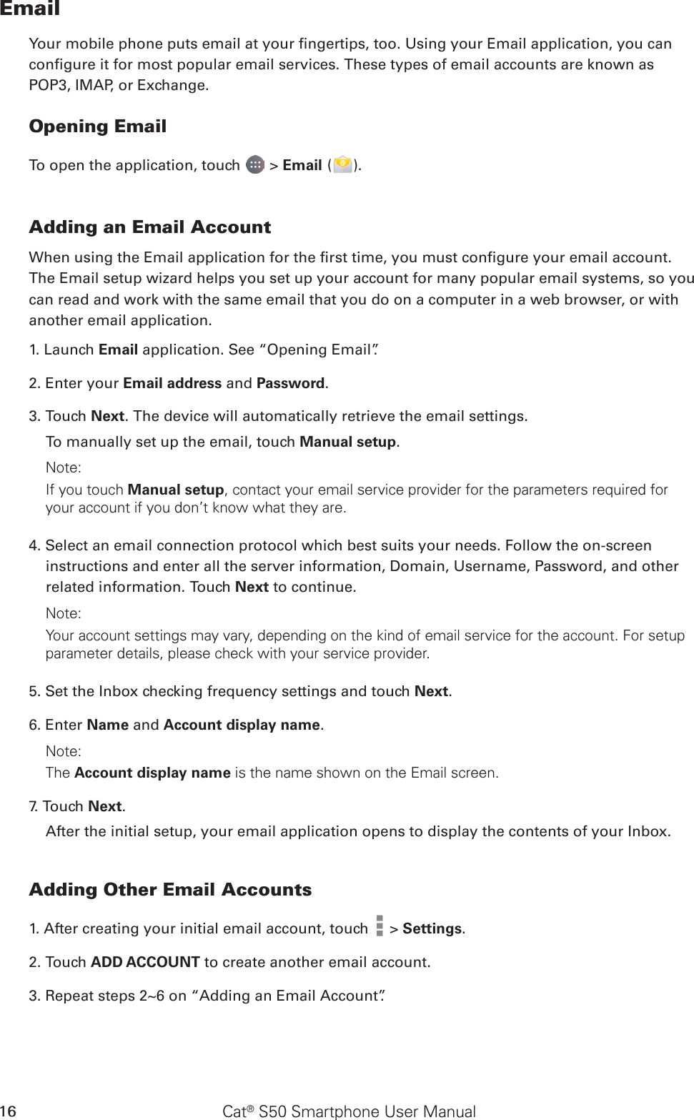 Cat® S50 Smartphone User Manual16EmailYour mobile phone puts email at your ngertips, too. Using your Email application, you can congure it for most popular email services. These types of email accounts are known as POP3, IMAP, or Exchange.Opening EmailTo open the application, touch   &gt; Email ( ).Adding an Email AccountWhen using the Email application for the rst time, you must congure your email account. The Email setup wizard helps you set up your account for many popular email systems, so you can read and work with the same email that you do on a computer in a web browser, or with another email application.1. Launch Email application. See “Opening Email”.2. Enter your Email address and Password. 3. Touch Next. The device will automatically retrieve the email settings.To manually set up the email, touch Manual setup. Note: If you touch Manual setup, contact your email service provider for the parameters required for your account if you don’t know what they are.4. Select an email connection protocol which best suits your needs. Follow the on-screen instructions and enter all the server information, Domain, Username, Password, and other related information. Touch Next to continue.Note: Your account settings may vary, depending on the kind of email service for the account. For setup parameter details, please check with your service provider.5. Set the Inbox checking frequency settings and touch Next. 6. Enter Name and Account display name.Note: The Account display name is the name shown on the Email screen.7. Touch Next.After the initial setup, your email application opens to display the contents of your Inbox.Adding Other Email Accounts1. After creating your initial email account, touch   &gt; Settings.2. Touch ADD ACCOUNT to create another email account. 3. Repeat steps 2~6 on “Adding an Email Account”.