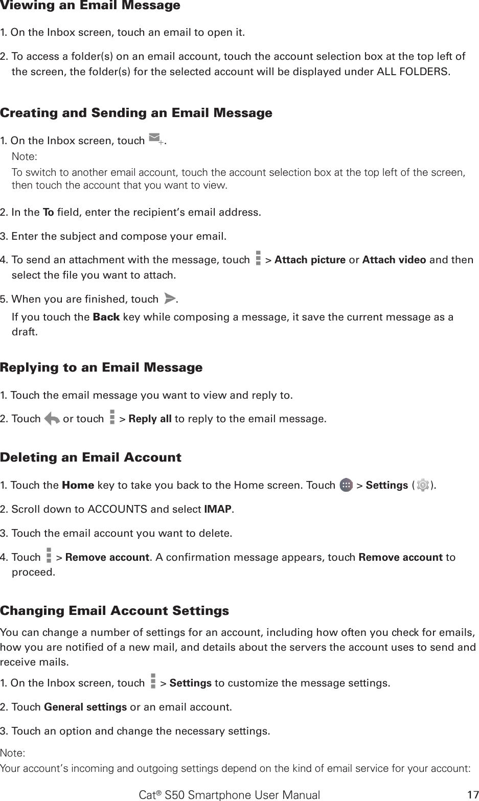 Cat® S50 Smartphone User Manual 17Viewing an Email Message1. On the Inbox screen, touch an email to open it.2. To access a folder(s) on an email account, touch the account selection box at the top left of the screen, the folder(s) for the selected account will be displayed under ALL FOLDERS.Creating and Sending an Email Message1. On the Inbox screen, touch  .Note: To switch to another email account, touch the account selection box at the top left of the screen, then touch the account that you want to view.2. In the To  eld, enter the recipient’s email address.3. Enter the subject and compose your email. 4. To send an attachment with the message, touch   &gt; Attach picture or Attach video and then select the le you want to attach.5. When you are nished, touch  . If you touch the Back key while composing a message, it save the current message as a draft.Replying to an Email Message1. Touch the email message you want to view and reply to.2. Touch   or touch   &gt; Reply all to reply to the email message.Deleting an Email Account1. Touch the Home key to take you back to the Home screen. Touch   &gt; Settings ( ).2. Scroll down to ACCOUNTS and select IMAP. 3. Touch the email account you want to delete.4. Touch   &gt; Remove account. A conrmation message appears, touch Remove account to proceed.Changing Email Account SettingsYou can change a number of settings for an account, including how often you check for emails, how you are notied of a new mail, and details about the servers the account uses to send and receive mails.1. On the Inbox screen, touch   &gt; Settings to customize the message settings.2. Touch General settings or an email account.3. Touch an option and change the necessary settings.Note:Your account’s incoming and outgoing settings depend on the kind of email service for your account: 