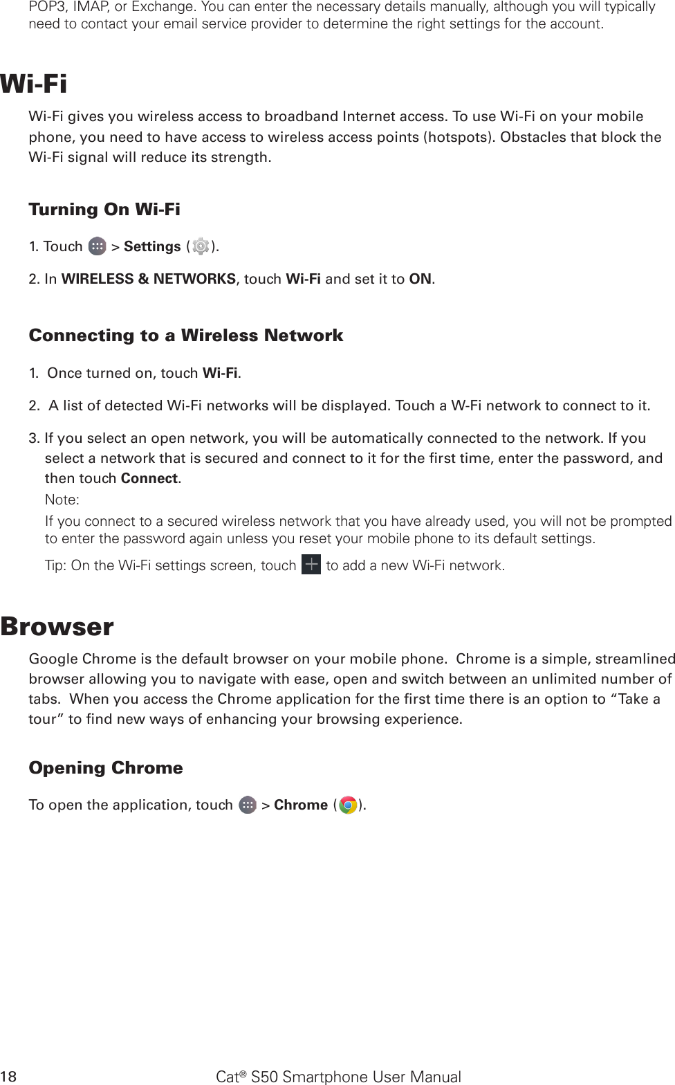 Cat® S50 Smartphone User Manual18POP3, IMAP, or Exchange. You can enter the necessary details manually, although you will typically need to contact your email service provider to determine the right settings for the account.Wi-FiWi-Fi gives you wireless access to broadband Internet access. To use Wi-Fi on your mobilephone, you need to have access to wireless access points (hotspots). Obstacles that block the Wi-Fi signal will reduce its strength.Turning On Wi-Fi1. Touch   &gt; Settings ( ).2. In WIRELESS &amp; NETWORKS, touch Wi-Fi and set it to ON.Connecting to a Wireless Network1.  Once turned on, touch Wi-Fi.2.  A list of detected Wi-Fi networks will be displayed. Touch a W-Fi network to connect to it.3. If you select an open network, you will be automatically connected to the network. If you select a network that is secured and connect to it for the rst time, enter the password, and then touch Connect. Note:If you connect to a secured wireless network that you have already used, you will not be prompted to enter the password again unless you reset your mobile phone to its default settings.Tip: On the Wi-Fi settings screen, touch   to add a new Wi-Fi network.BrowserGoogle Chrome is the default browser on your mobile phone.  Chrome is a simple, streamlined browser allowing you to navigate with ease, open and switch between an unlimited number of tabs.  When you access the Chrome application for the rst time there is an option to “Take a tour” to nd new ways of enhancing your browsing experience.Opening ChromeTo open the application, touch   &gt; Chrome ( ).