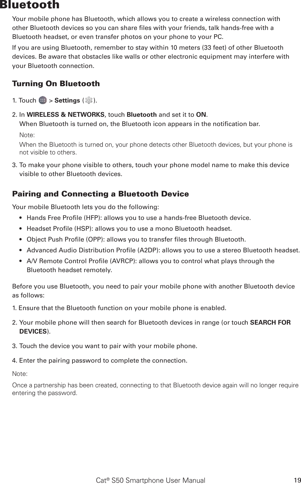 Cat® S50 Smartphone User Manual 19BluetoothYour mobile phone has Bluetooth, which allows you to create a wireless connection withother Bluetooth devices so you can share les with your friends, talk hands-free with aBluetooth headset, or even transfer photos on your phone to your PC.If you are using Bluetooth, remember to stay within 10 meters (33 feet) of other Bluetoothdevices. Be aware that obstacles like walls or other electronic equipment may interfere withyour Bluetooth connection.Turning On Bluetooth1. Touch   &gt; Settings ( ).2. In WIRELESS &amp; NETWORKS, touch Bluetooth and set it to ON.When Bluetooth is turned on, the Bluetooth icon appears in the notication bar.Note:When the Bluetooth is turned on, your phone detects other Bluetooth devices, but your phone is not visible to others. 3. To make your phone visible to others, touch your phone model name to make this device visible to other Bluetooth devices.Pairing and Connecting a Bluetooth DeviceYour mobile Bluetooth lets you do the following:Hands Free Prole (HFP): allows you to use a hands-free Bluetooth device.• Headset Prole (HSP): allows you to use a mono Bluetooth headset.• Object Push Prole (OPP): allows you to transfer les through Bluetooth.• Advanced Audio Distribution Prole (A2DP): allows you to use a stereo Bluetooth headset.• A/V Remote Control Prole (AVRCP): allows you to control what plays through the • Bluetooth headset remotely.Before you use Bluetooth, you need to pair your mobile phone with another Bluetooth device as follows:1. Ensure that the Bluetooth function on your mobile phone is enabled.2. Your mobile phone will then search for Bluetooth devices in range (or touch SEARCH FOR DEVICES).3. Touch the device you want to pair with your mobile phone.4. Enter the pairing password to complete the connection.Note:Once a partnership has been created, connecting to that Bluetooth device again will no longer require entering the password.