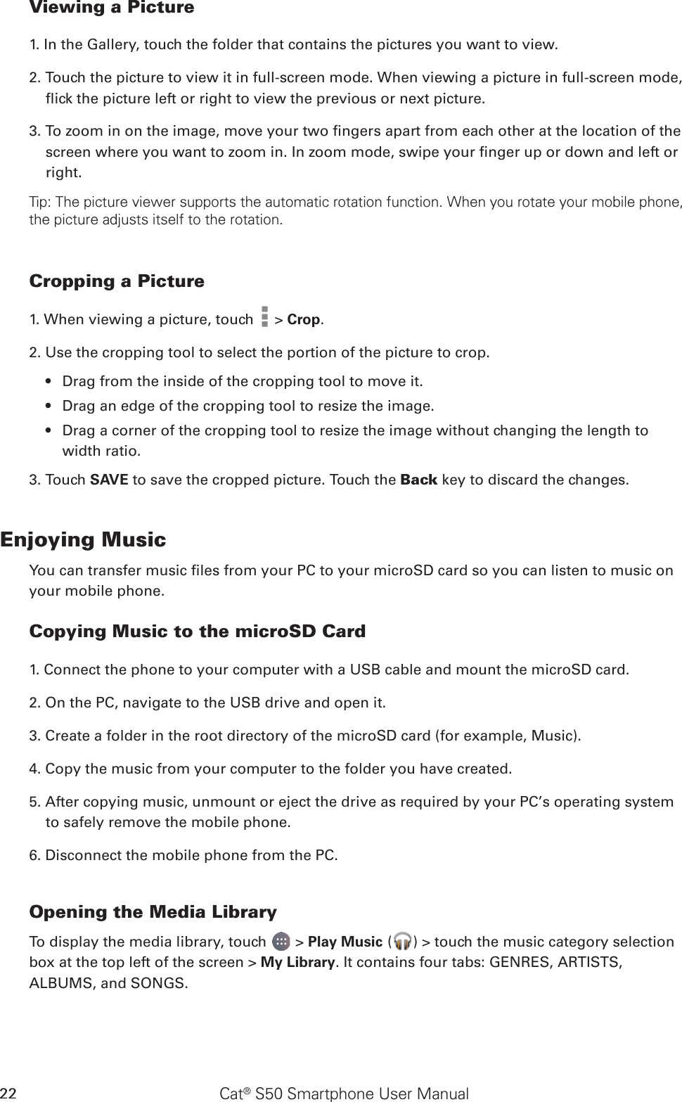 Cat® S50 Smartphone User Manual22Viewing a Picture1. In the Gallery, touch the folder that contains the pictures you want to view.2. Touch the picture to view it in full-screen mode. When viewing a picture in full-screen mode, ick the picture left or right to view the previous or next picture.3. To zoom in on the image, move your two ngers apart from each other at the location of the screen where you want to zoom in. In zoom mode, swipe your nger up or down and left or right.Tip: The picture viewer supports the automatic rotation function. When you rotate your mobile phone, the picture adjusts itself to the rotation.Cropping a Picture1. When viewing a picture, touch   &gt; Crop. 2. Use the cropping tool to select the portion of the picture to crop.Drag from the inside of the cropping tool to move it.• Drag an edge of the cropping tool to resize the image.• Drag a corner of the cropping tool to resize the image without changing the length to • width ratio.3. Touch SAVE to save the cropped picture. Touch the Back key to discard the changes.Enjoying MusicYou can transfer music les from your PC to your microSD card so you can listen to music on your mobile phone.Copying Music to the microSD Card1. Connect the phone to your computer with a USB cable and mount the microSD card.2. On the PC, navigate to the USB drive and open it.3. Create a folder in the root directory of the microSD card (for example, Music).4. Copy the music from your computer to the folder you have created.5. After copying music, unmount or eject the drive as required by your PC’s operating system to safely remove the mobile phone.6. Disconnect the mobile phone from the PC.Opening the Media LibraryTo display the media library, touch   &gt; Play Music ( ) &gt; touch the music category selection box at the top left of the screen &gt; My Library. It contains four tabs: GENRES, ARTISTS, ALBUMS, and SONGS.