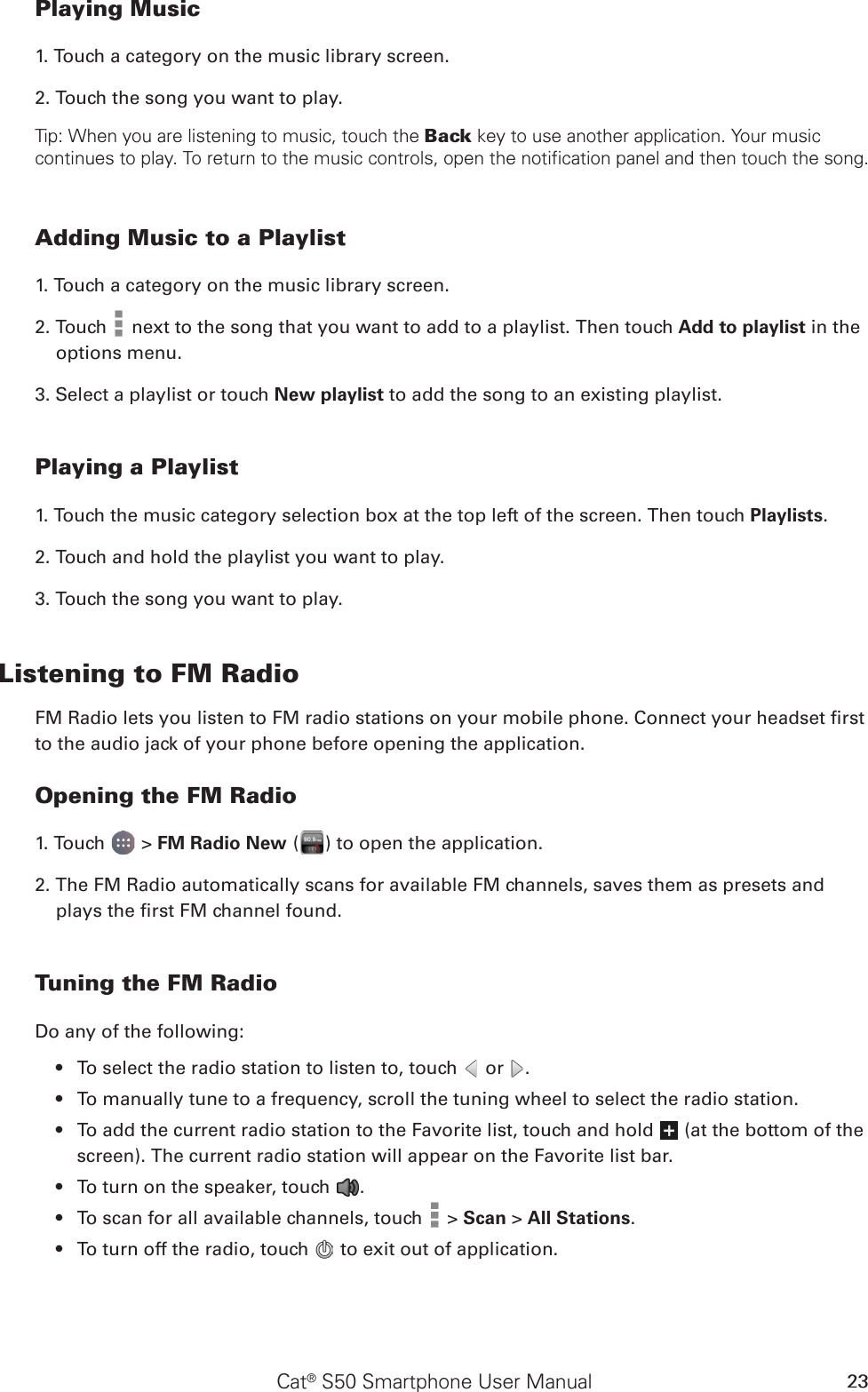 Cat® S50 Smartphone User Manual 23Playing Music1. Touch a category on the music library screen.2. Touch the song you want to play.Tip: When you are listening to music, touch the Back key to use another application. Your music continues to play. To return to the music controls, open the notification panel and then touch the song.Adding Music to a Playlist1. Touch a category on the music library screen.2. Touch   next to the song that you want to add to a playlist. Then touch Add to playlist in the options menu.3. Select a playlist or touch New playlist to add the song to an existing playlist.Playing a Playlist1. Touch the music category selection box at the top left of the screen. Then touch Playlists.2. Touch and hold the playlist you want to play.3. Touch the song you want to play.Listening to FM RadioFM Radio lets you listen to FM radio stations on your mobile phone. Connect your headset rst to the audio jack of your phone before opening the application.Opening the FM Radio1. Touch   &gt; FM Radio New ( ) to open the application.2. The FM Radio automatically scans for available FM channels, saves them as presets and plays the rst FM channel found.Tuning the FM RadioDo any of the following:To select the radio station to listen to, touch •   or  .To manually tune to a frequency, scroll the tuning wheel to select the radio station.• To add the current radio station to the Favorite list, touch and hold •   (at the bottom of the screen). The current radio station will appear on the Favorite list bar.To turn on the speaker, touch •  .To scan for all available channels, touch •   &gt; Scan &gt; All Stations.To turn off the radio, touch •   to exit out of application. 