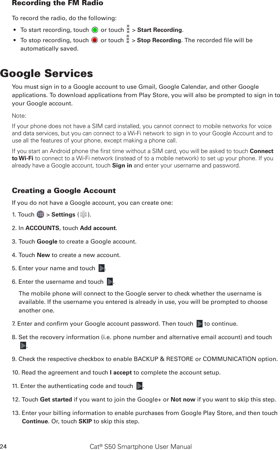 Cat® S50 Smartphone User Manual24Recording the FM RadioTo record the radio, do the following:To start recording, touch •   or touch   &gt; Start Recording.To stop recording, touch •   or touch   &gt; Stop Recording. The recorded le will be automatically saved.Google ServicesYou must sign in to a Google account to use Gmail, Google Calendar, and other Google applications. To download applications from Play Store, you will also be prompted to sign in to your Google account.Note:If your phone does not have a SIM card installed, you cannot connect to mobile networks for voice and data services, but you can connect to a Wi-Fi network to sign in to your Google Account and to use all the features of your phone, except making a phone call.If you start an Android phone the first time without a SIM card, you will be asked to touch Connect to Wi-Fi to connect to a Wi-Fi network (instead of to a mobile network) to set up your phone. If you already have a Google account, touch Sign in and enter your username and password.Creating a Google AccountIf you do not have a Google account, you can create one:1. Touch   &gt; Settings ( ).2. In ACCOUNTS, touch Add account.3. Touch Google to create a Google account.4. Touch New to create a new account.5. Enter your name and touch  .6. Enter the username and touch  .The mobile phone will connect to the Google server to check whether the username is available. If the username you entered is already in use, you will be prompted to choose another one.7. Enter and conrm your Google account password. Then touch   to continue.8. Set the recovery information (i.e. phone number and alternative email account) and touch  .9. Check the respective checkbox to enable BACKUP &amp; RESTORE or COMMUNICATION option.10. Read the agreement and touch I accept to complete the account setup.11. Enter the authenticating code and touch  .12. Touch Get started if you want to join the Google+ or Not now if you want to skip this step. 13. Enter your billing information to enable purchases from Google Play Store, and then touch Continue. Or, touch SKIP to skip this step. 