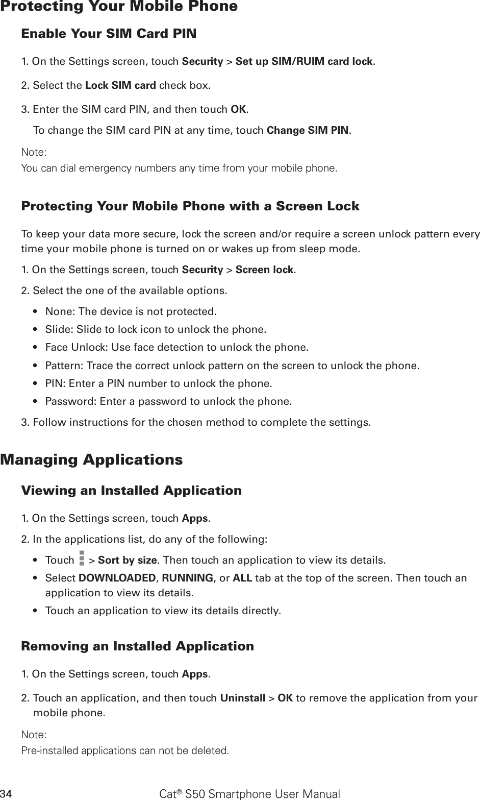 Cat® S50 Smartphone User Manual34Protecting Your Mobile PhoneEnable Your SIM Card PIN1. On the Settings screen, touch Security &gt; Set up SIM/RUIM card lock.2. Select the Lock SIM card check box.3. Enter the SIM card PIN, and then touch OK.To change the SIM card PIN at any time, touch Change SIM PIN.Note:You can dial emergency numbers any time from your mobile phone.Protecting Your Mobile Phone with a Screen LockTo keep your data more secure, lock the screen and/or require a screen unlock pattern every time your mobile phone is turned on or wakes up from sleep mode.1. On the Settings screen, touch Security &gt; Screen lock.2. Select the one of the available options.None: The device is not protected.• Slide: Slide to lock icon to unlock the phone.• Face Unlock: Use face detection to unlock the phone.• Pattern: Trace the correct unlock pattern on the screen to unlock the phone.• PIN: Enter a PIN number to unlock the phone.• Password: Enter a password to unlock the phone.• 3. Follow instructions for the chosen method to complete the settings.Managing ApplicationsViewing an Installed Application1. On the Settings screen, touch Apps.2. In the applications list, do any of the following:Touch •   &gt; Sort by size. Then touch an application to view its details.Select •  DOWNLOADED, RUNNING, or ALL tab at the top of the screen. Then touch an application to view its details.Touch an application to view its details directly.• Removing an Installed Application1. On the Settings screen, touch Apps.2. Touch an application, and then touch Uninstall &gt; OK to remove the application from your mobile phone.Note:Pre-installed applications can not be deleted.