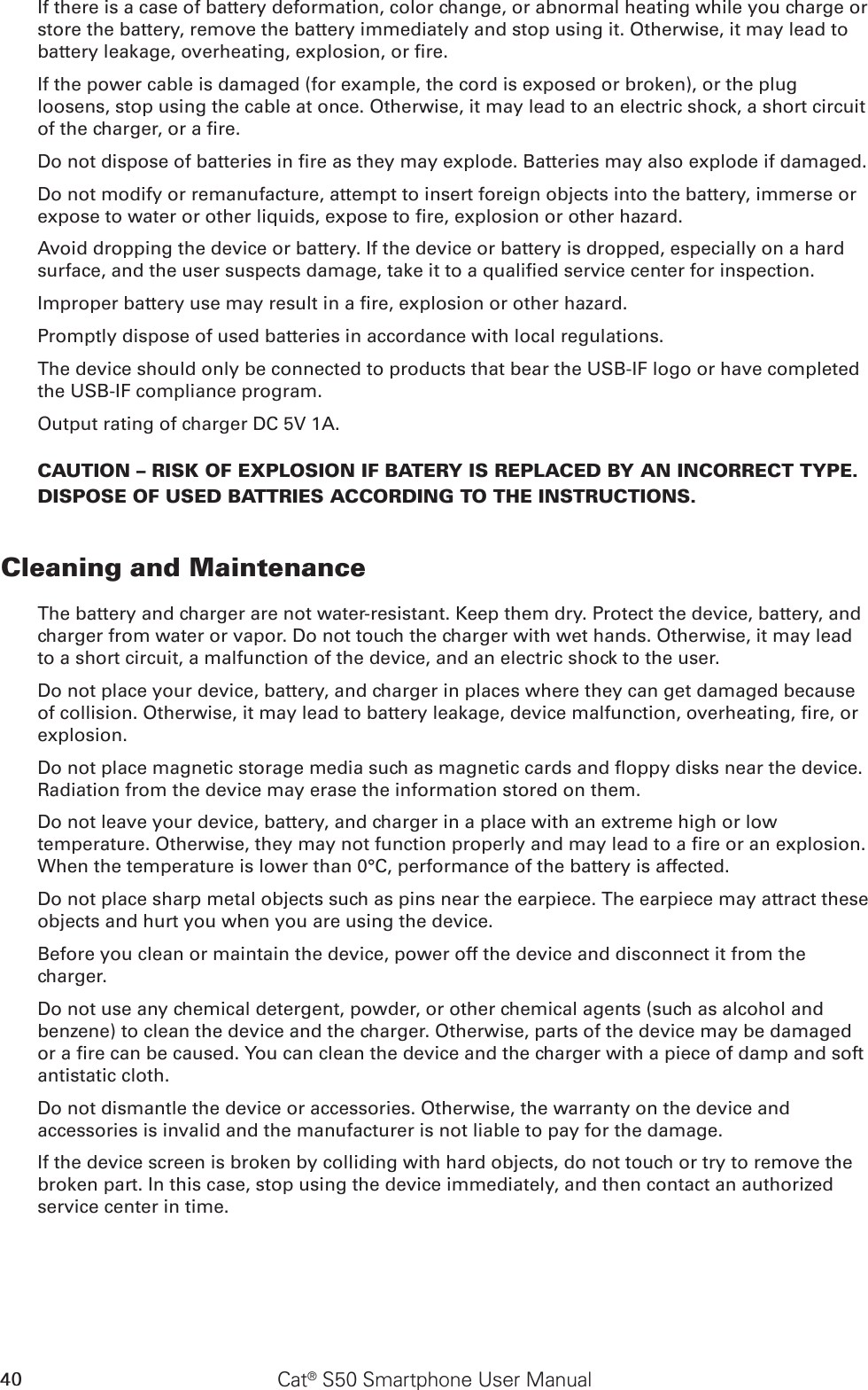 40 Cat® S50 Smartphone User ManualIf there is a case of battery deformation, color change, or abnormal heating while you charge or store the battery, remove the battery immediately and stop using it. Otherwise, it may lead to battery leakage, overheating, explosion, or re.If the power cable is damaged (for example, the cord is exposed or broken), or the plug loosens, stop using the cable at once. Otherwise, it may lead to an electric shock, a short circuit of the charger, or a re.Do not dispose of batteries in re as they may explode. Batteries may also explode if damaged.Do not modify or remanufacture, attempt to insert foreign objects into the battery, immerse or expose to water or other liquids, expose to re, explosion or other hazard.Avoid dropping the device or battery. If the device or battery is dropped, especially on a hard surface, and the user suspects damage, take it to a qualied service center for inspection.Improper battery use may result in a re, explosion or other hazard.Promptly dispose of used batteries in accordance with local regulations.The device should only be connected to products that bear the USB-IF logo or have completed the USB-IF compliance program.Output rating of charger DC 5V 1A.CAUTION – RISK OF EXPLOSION IF BATERY IS REPLACED BY AN INCORRECT TYPE.  DISPOSE OF USED BATTRIES ACCORDING TO THE INSTRUCTIONS.Cleaning and MaintenanceThe battery and charger are not water-resistant. Keep them dry. Protect the device, battery, and charger from water or vapor. Do not touch the charger with wet hands. Otherwise, it may lead to a short circuit, a malfunction of the device, and an electric shock to the user.Do not place your device, battery, and charger in places where they can get damaged because of collision. Otherwise, it may lead to battery leakage, device malfunction, overheating, re, or explosion.Do not place magnetic storage media such as magnetic cards and oppy disks near the device. Radiation from the device may erase the information stored on them.Do not leave your device, battery, and charger in a place with an extreme high or low temperature. Otherwise, they may not function properly and may lead to a re or an explosion. When the temperature is lower than 0°C, performance of the battery is affected.Do not place sharp metal objects such as pins near the earpiece. The earpiece may attract these objects and hurt you when you are using the device.Before you clean or maintain the device, power off the device and disconnect it from the charger.Do not use any chemical detergent, powder, or other chemical agents (such as alcohol and benzene) to clean the device and the charger. Otherwise, parts of the device may be damaged or a re can be caused. You can clean the device and the charger with a piece of damp and soft antistatic cloth.Do not dismantle the device or accessories. Otherwise, the warranty on the device and accessories is invalid and the manufacturer is not liable to pay for the damage.If the device screen is broken by colliding with hard objects, do not touch or try to remove the broken part. In this case, stop using the device immediately, and then contact an authorized service center in time.