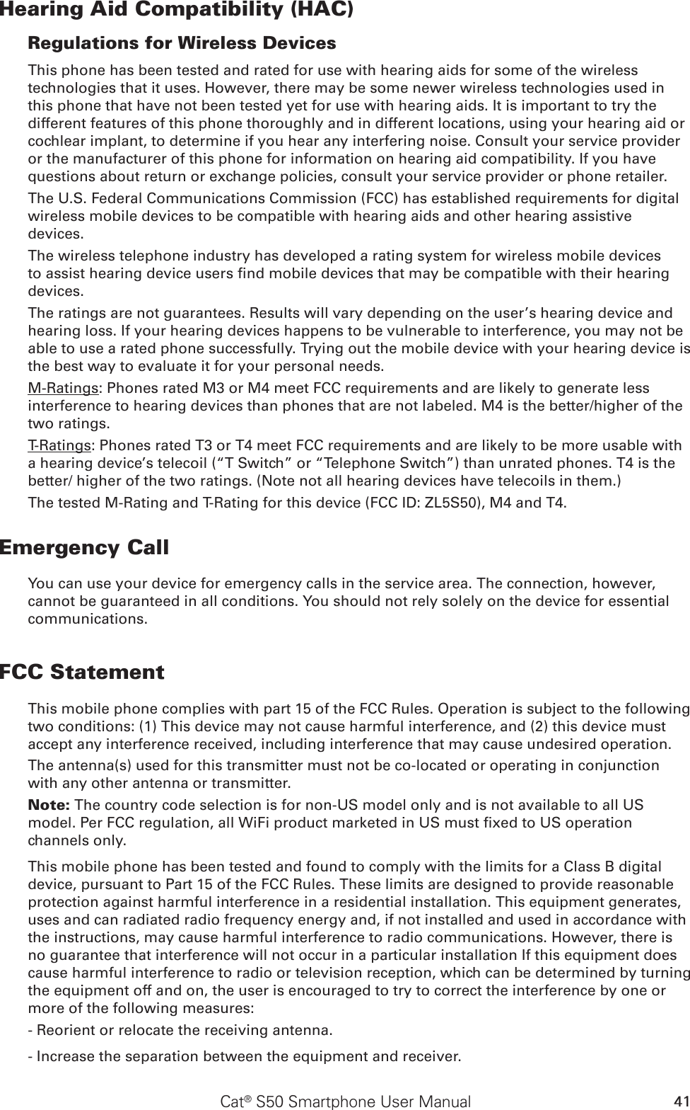 41Cat® S50 Smartphone User ManualHearing Aid Compatibility (HAC)Regulations for Wireless DevicesThis phone has been tested and rated for use with hearing aids for some of the wireless technologies that it uses. However, there may be some newer wireless technologies used in this phone that have not been tested yet for use with hearing aids. It is important to try the different features of this phone thoroughly and in different locations, using your hearing aid or cochlear implant, to determine if you hear any interfering noise. Consult your service provider or the manufacturer of this phone for information on hearing aid compatibility. If you have questions about return or exchange policies, consult your service provider or phone retailer.The U.S. Federal Communications Commission (FCC) has established requirements for digital wireless mobile devices to be compatible with hearing aids and other hearing assistive devices.The wireless telephone industry has developed a rating system for wireless mobile devices to assist hearing device users nd mobile devices that may be compatible with their hearing devices. The ratings are not guarantees. Results will vary depending on the user’s hearing device and hearing loss. If your hearing devices happens to be vulnerable to interference, you may not be able to use a rated phone successfully. Trying out the mobile device with your hearing device is the best way to evaluate it for your personal needs.M-Ratings: Phones rated M3 or M4 meet FCC requirements and are likely to generate less interference to hearing devices than phones that are not labeled. M4 is the better/higher of the two ratings.T-Ratings: Phones rated T3 or T4 meet FCC requirements and are likely to be more usable with a hearing device’s telecoil (“T Switch” or “Telephone Switch”) than unrated phones. T4 is the better/ higher of the two ratings. (Note not all hearing devices have telecoils in them.) The tested M-Rating and T-Rating for this device (FCC ID: ZL5S50), M4 and T4.Emergency CallYou can use your device for emergency calls in the service area. The connection, however, cannot be guaranteed in all conditions. You should not rely solely on the device for essential communications.FCC StatementThis mobile phone complies with part 15 of the FCC Rules. Operation is subject to the following two conditions: (1) This device may not cause harmful interference, and (2) this device must accept any interference received, including interference that may cause undesired operation.The antenna(s) used for this transmitter must not be co-located or operating in conjunction with any other antenna or transmitter.Note: The country code selection is for non-US model only and is not available to all US model. Per FCC regulation, all WiFi product marketed in US must xed to US operation channels only.This mobile phone has been tested and found to comply with the limits for a Class B digital device, pursuant to Part 15 of the FCC Rules. These limits are designed to provide reasonable protection against harmful interference in a residential installation. This equipment generates, uses and can radiated radio frequency energy and, if not installed and used in accordance with the instructions, may cause harmful interference to radio communications. However, there is no guarantee that interference will not occur in a particular installation If this equipment does cause harmful interference to radio or television reception, which can be determined by turning the equipment off and on, the user is encouraged to try to correct the interference by one or more of the following measures:- Reorient or relocate the receiving antenna.- Increase the separation between the equipment and receiver.