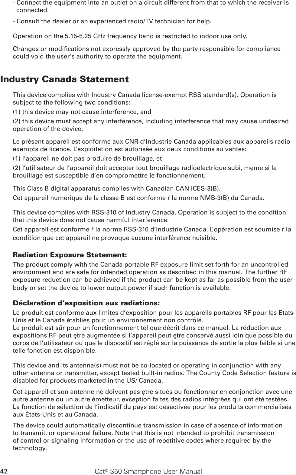 42 Cat® S50 Smartphone User Manual- Connect the equipment into an outlet on a circuit different from that to which the receiver is connected.- Consult the dealer or an experienced radio/TV technician for help.Operation on the 5.15-5.25 GHz frequency band is restricted to indoor use only.Changes or modications not expressly approved by the party responsible for compliance could void the user‘s authority to operate the equipment.Industry Canada StatementThis device complies with Industry Canada license-exempt RSS standard(s). Operation is subject to the following two conditions: (1) this device may not cause interference, and (2) this device must accept any interference, including interference that may cause undesired operation of the device.Le présent appareil est conforme aux CNR d’Industrie Canada applicables aux appareils radio exempts de licence. L’exploitation est autorisée aux deux conditions suivantes: (1) l’appareil ne doit pas produire de brouillage, et (2) l’utilisateur de l’appareil doit accepter tout brouillage radioélectrique subi, même si le brouillage est susceptible d’en compromettre le fonctionnement.This Class B digital apparatus complies with Canadian CAN ICES-3(B).Cet appareil numérique de la classe B est conforme à la norme NMB-3(B) du Canada.This device complies with RSS-310 of Industry Canada. Operation is subject to the condition that this device does not cause harmful interference.Cet appareil est conforme à la norme RSS-310 d’Industrie Canada. L’opération est soumise à la condition que cet appareil ne provoque aucune interférence nuisible.Radiation Exposure Statement:The product comply with the Canada portable RF exposure limit set forth for an uncontrolled environment and are safe for intended operation as described in this manual. The further RF exposure reduction can be achieved if the product can be kept as far as possible from the user body or set the device to lower output power if such function is available.Déclaration d’exposition aux radiations:Le produit est conforme aux limites d’exposition pour les appareils portables RF pour les Etats-Unis et le Canada établies pour un environnement non contrôlé.Le produit est sûr pour un fonctionnement tel que décrit dans ce manuel. La réduction aux expositions RF peut être augmentée si l’appareil peut être conservé aussi loin que possible du corps de l’utilisateur ou que le dispositif est réglé sur la puissance de sortie la plus faible si une telle fonction est disponible.This device and its antenna(s) must not be co-located or operating in conjunction with any other antenna or transmitter, except tested built-in radios. The County Code Selection feature is disabled for products marketed in the US/ Canada.Cet appareil et son antenne ne doivent pas être situés ou fonctionner en conjonction avec une autre antenne ou un autre émetteur, exception faites des radios intégrées qui ont été testées. La fonction de sélection de l’indicatif du pays est désactivée pour les produits commercialisés aux États-Unis et au Canada.The device could automatically discontinue transmission in case of absence of information to transmit, or operational failure. Note that this is not intended to prohibit transmission of control or signaling information or the use of repetitive codes where required by the technology.