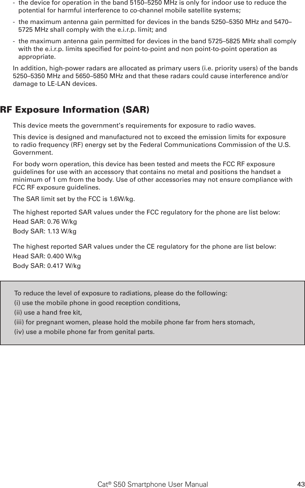 43Cat® S50 Smartphone User Manual -  the device for operation in the band 5150–5250 MHz is only for indoor use to reduce the potential for harmful interference to co-channel mobile satellite systems; -  the maximum antenna gain permitted for devices in the bands 5250–5350 MHz and 5470–5725 MHz shall comply with the e.i.r.p. limit; and -  the maximum antenna gain permitted for devices in the band 5725–5825 MHz shall comply with the e.i.r.p. limits specied for point-to-point and non point-to-point operation as appropriate.In addition, high-power radars are allocated as primary users (i.e. priority users) of the bands 5250–5350 MHz and 5650–5850 MHz and that these radars could cause interference and/or damage to LE-LAN devices.RF Exposure Information (SAR)This device meets the government’s requirements for exposure to radio waves.This device is designed and manufactured not to exceed the emission limits for exposure to radio frequency (RF) energy set by the Federal Communications Commission of the U.S. Government.For body worn operation, this device has been tested and meets the FCC RF exposure guidelines for use with an accessory that contains no metal and positions the handset a minimum of 1 cm from the body. Use of other accessories may not ensure compliance with FCC RF exposure guidelines.The SAR limit set by the FCC is 1.6W/kg.The highest reported SAR values under the FCC regulatory for the phone are list below:Head SAR: 0.76 W/kgBody SAR: 1.13 W/kgThe highest reported SAR values under the CE regulatory for the phone are list below:Head SAR: 0.400 W/kgBody SAR: 0.417 W/kgTo reduce the level of exposure to radiations, please do the following:(i) use the mobile phone in good reception conditions,(ii) use a hand free kit,(iii) for pregnant women, please hold the mobile phone far from hers stomach,(iv) use a mobile phone far from genital parts.