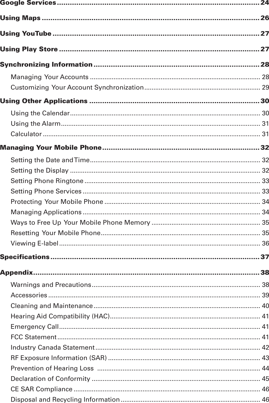 Google Services .............................................................................................. 24Using Maps ..................................................................................................... 26Using YouTube ................................................................................................ 27Using Play Store ............................................................................................. 27Synchronizing Information ............................................................................. 28Managing  Your Accounts .............................................................................................. 28Customizing  Your Account Synchronization ................................................................ 29Using Other Applications ............................................................................... 30Using the Calendar ......................................................................................................... 30Using the Alarm .............................................................................................................. 31Calculator ........................................................................................................................ 31Managing Your Mobile Phone ......................................................................... 32Setting the Date and Time .............................................................................................. 32Setting the Display ......................................................................................................... 32Setting Phone Ringtone ................................................................................................. 33Setting Phone Services .................................................................................................. 33Protecting  Your Mobile Phone ...................................................................................... 34Managing Applications .................................................................................................. 34Ways to Free Up  Your Mobile Phone Memory ............................................................ 35Resetting  Your Mobile Phone ........................................................................................ 35Viewing E-label ............................................................................................................... 36Specifications ................................................................................................. 37Appendix ......................................................................................................... 38Warnings and Precautions ............................................................................................. 38Accessories ..................................................................................................................... 39Cleaning and Maintenance ............................................................................................ 40Hearing Aid Compatibility (HAC) ................................................................................... 41Emergency Call ............................................................................................................... 41FCC Statement ................................................................................................................ 41Industry Canada Statement ........................................................................................... 42RF Exposure Information (SAR) .................................................................................... 43Prevention of Hearing Loss  .......................................................................................... 44Declaration of Conformity ............................................................................................. 45CE SAR Compliance ....................................................................................................... 46Disposal and Recycling Information ............................................................................. 46