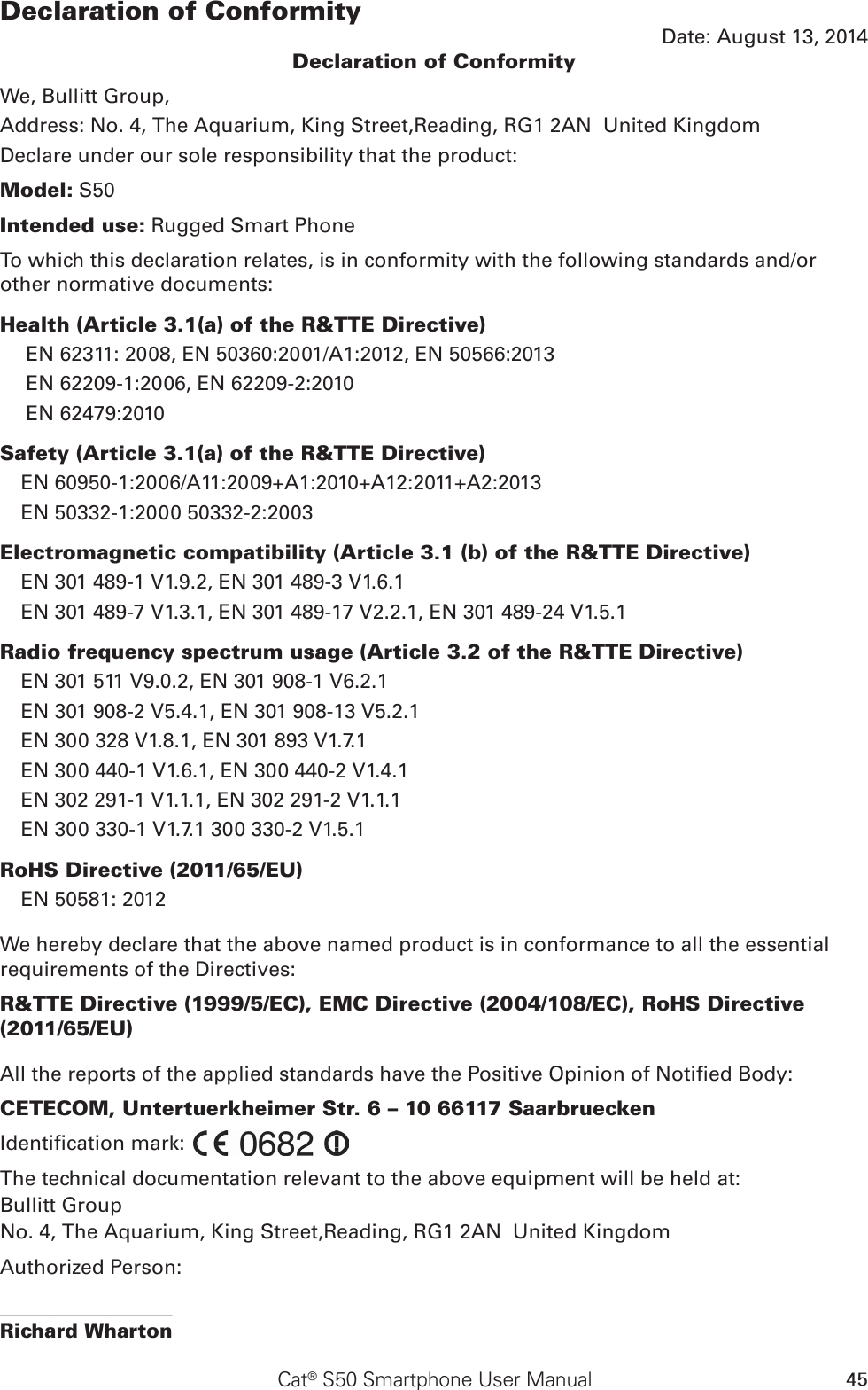 45Cat® S50 Smartphone User ManualDeclaration of ConformityDate: August 13, 2014Declaration of ConformityWe, Bullitt Group,Address: No. 4, The Aquarium, King Street,Reading, RG1 2AN  United KingdomDeclare under our sole responsibility that the product:Model: S50Intended use: Rugged Smart PhoneTo which this declaration relates, is in conformity with the following standards and/or other normative documents:Health (Article 3.1(a) of the R&amp;TTE Directive)EN 62311: 2008, EN 50360:2001/A1:2012, EN 50566:2013 EN 62209-1:2006, EN 62209-2:2010EN 62479:2010Safety (Article 3.1(a) of the R&amp;TTE Directive)EN 60950-1:2006/A11:2009+A1:2010+A12:2011+A2:2013EN 50332-1:2000 50332-2:2003Electromagnetic compatibility (Article 3.1 (b) of the R&amp;TTE Directive)EN 301 489-1 V1.9.2, EN 301 489-3 V1.6.1EN 301 489-7 V1.3.1, EN 301 489-17 V2.2.1, EN 301 489-24 V1.5.1Radio frequency spectrum usage (Article 3.2 of the R&amp;TTE Directive)EN 301 511 V9.0.2, EN 301 908-1 V6.2.1 EN 301 908-2 V5.4.1, EN 301 908-13 V5.2.1EN 300 328 V1.8.1, EN 301 893 V1.7.1EN 300 440-1 V1.6.1, EN 300 440-2 V1.4.1EN 302 291-1 V1.1.1, EN 302 291-2 V1.1.1EN 300 330-1 V1.7.1 300 330-2 V1.5.1RoHS Directive (2011/65/EU)EN 50581: 2012We hereby declare that the above named product is in conformance to all the essential requirements of the Directives:R&amp;TTE Directive (1999/5/EC), EMC Directive (2004/108/EC), RoHS Directive (2011/65/EU)All the reports of the applied standards have the Positive Opinion of Notied Body:CETECOM, Untertuerkheimer Str. 6 – 10 66117 SaarbrueckenIdentication mark:  The technical documentation relevant to the above equipment will be held at:Bullitt GroupNo. 4, The Aquarium, King Street,Reading, RG1 2AN  United KingdomAuthorized Person:_________________Richard Wharton 