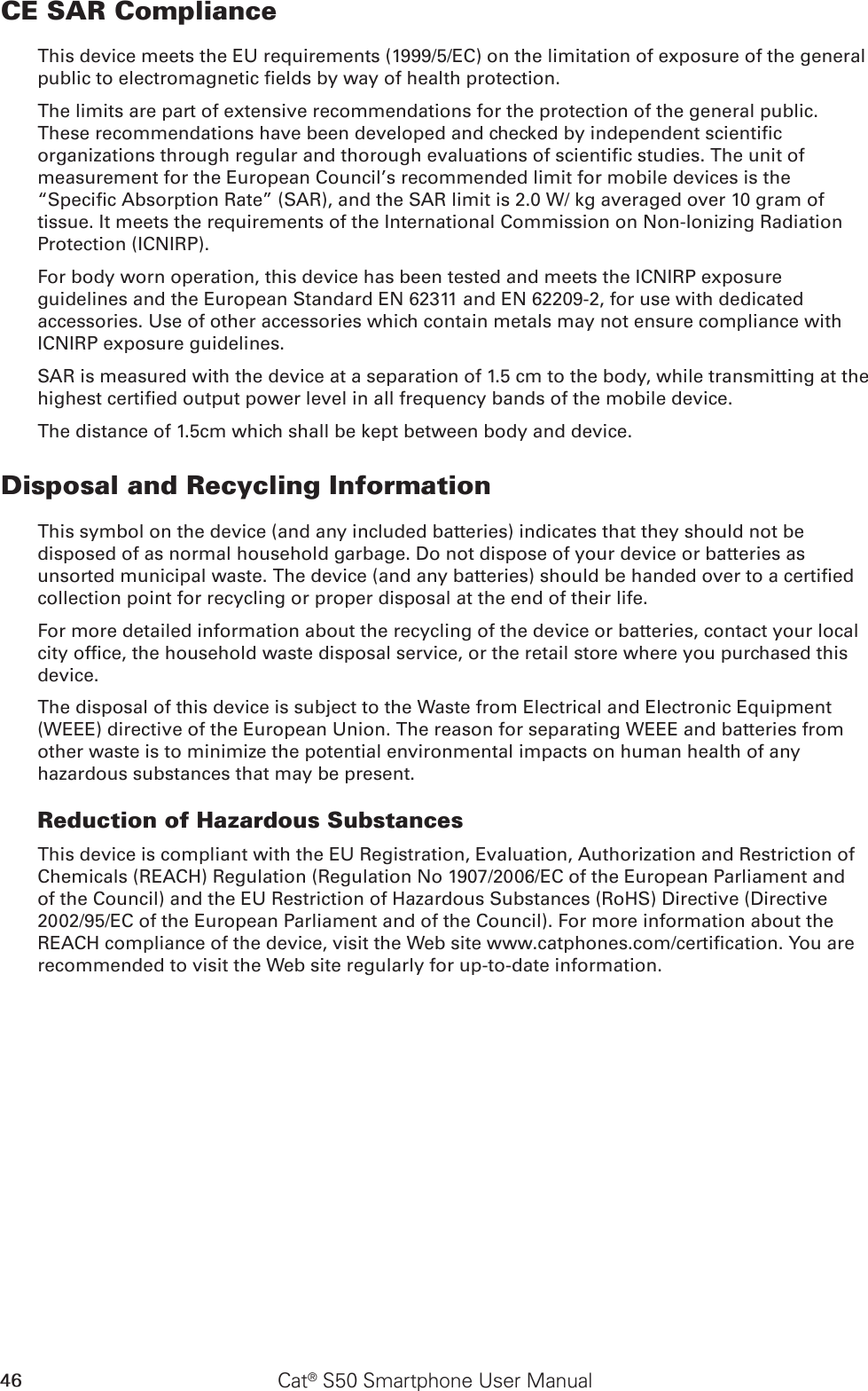 46 Cat® S50 Smartphone User ManualCE SAR ComplianceThis device meets the EU requirements (1999/5/EC) on the limitation of exposure of the general public to electromagnetic elds by way of health protection. The limits are part of extensive recommendations for the protection of the general public. These recommendations have been developed and checked by independent scientic organizations through regular and thorough evaluations of scientic studies. The unit of measurement for the European Council’s recommended limit for mobile devices is the “Specic Absorption Rate” (SAR), and the SAR limit is 2.0 W/ kg averaged over 10 gram of tissue. It meets the requirements of the International Commission on Non-Ionizing Radiation Protection (ICNIRP). For body worn operation, this device has been tested and meets the ICNIRP exposure guidelines and the European Standard EN 62311 and EN 62209-2, for use with dedicated accessories. Use of other accessories which contain metals may not ensure compliance with ICNIRP exposure guidelines.SAR is measured with the device at a separation of 1.5 cm to the body, while transmitting at the highest certied output power level in all frequency bands of the mobile device.The distance of 1.5cm which shall be kept between body and device.Disposal and Recycling InformationThis symbol on the device (and any included batteries) indicates that they should not be disposed of as normal household garbage. Do not dispose of your device or batteries as unsorted municipal waste. The device (and any batteries) should be handed over to a certied collection point for recycling or proper disposal at the end of their life.For more detailed information about the recycling of the device or batteries, contact your local city ofce, the household waste disposal service, or the retail store where you purchased this device.The disposal of this device is subject to the Waste from Electrical and Electronic Equipment (WEEE) directive of the European Union. The reason for separating WEEE and batteries from other waste is to minimize the potential environmental impacts on human health of any hazardous substances that may be present.Reduction of Hazardous SubstancesThis device is compliant with the EU Registration, Evaluation, Authorization and Restriction of Chemicals (REACH) Regulation (Regulation No 1907/2006/EC of the European Parliament and of the Council) and the EU Restriction of Hazardous Substances (RoHS) Directive (Directive 2002/95/EC of the European Parliament and of the Council). For more information about the REACH compliance of the device, visit the Web site www.catphones.com/certication. You are recommended to visit the Web site regularly for up-to-date information.