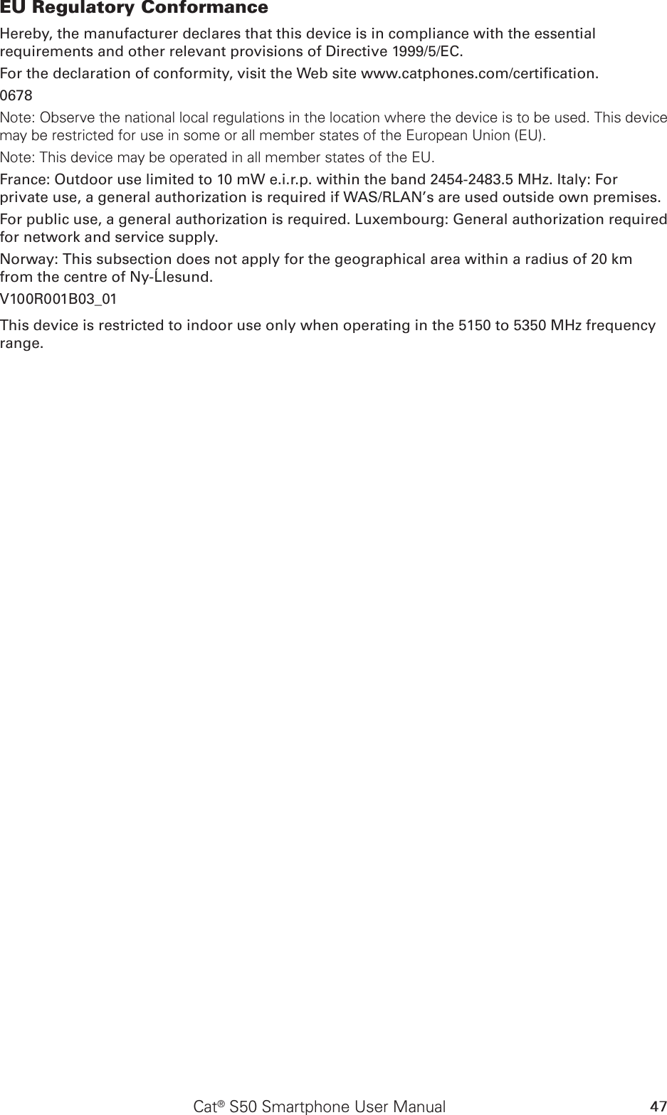 47Cat® S50 Smartphone User ManualEU Regulatory ConformanceHereby, the manufacturer declares that this device is in compliance with the essential requirements and other relevant provisions of Directive 1999/5/EC.For the declaration of conformity, visit the Web site www.catphones.com/certication.0678Note: Observe the national local regulations in the location where the device is to be used. This device may be restricted for use in some or all member states of the European Union (EU).Note: This device may be operated in all member states of the EU.France: Outdoor use limited to 10 mW e.i.r.p. within the band 2454-2483.5 MHz. Italy: For private use, a general authorization is required if WAS/RLAN’s are used outside own premises.For public use, a general authorization is required. Luxembourg: General authorization required for network and service supply.Norway: This subsection does not apply for the geographical area within a radius of 20 km from the centre of Ny-Ålesund.V100R001B03_01This device is restricted to indoor use only when operating in the 5150 to 5350 MHz frequency range.