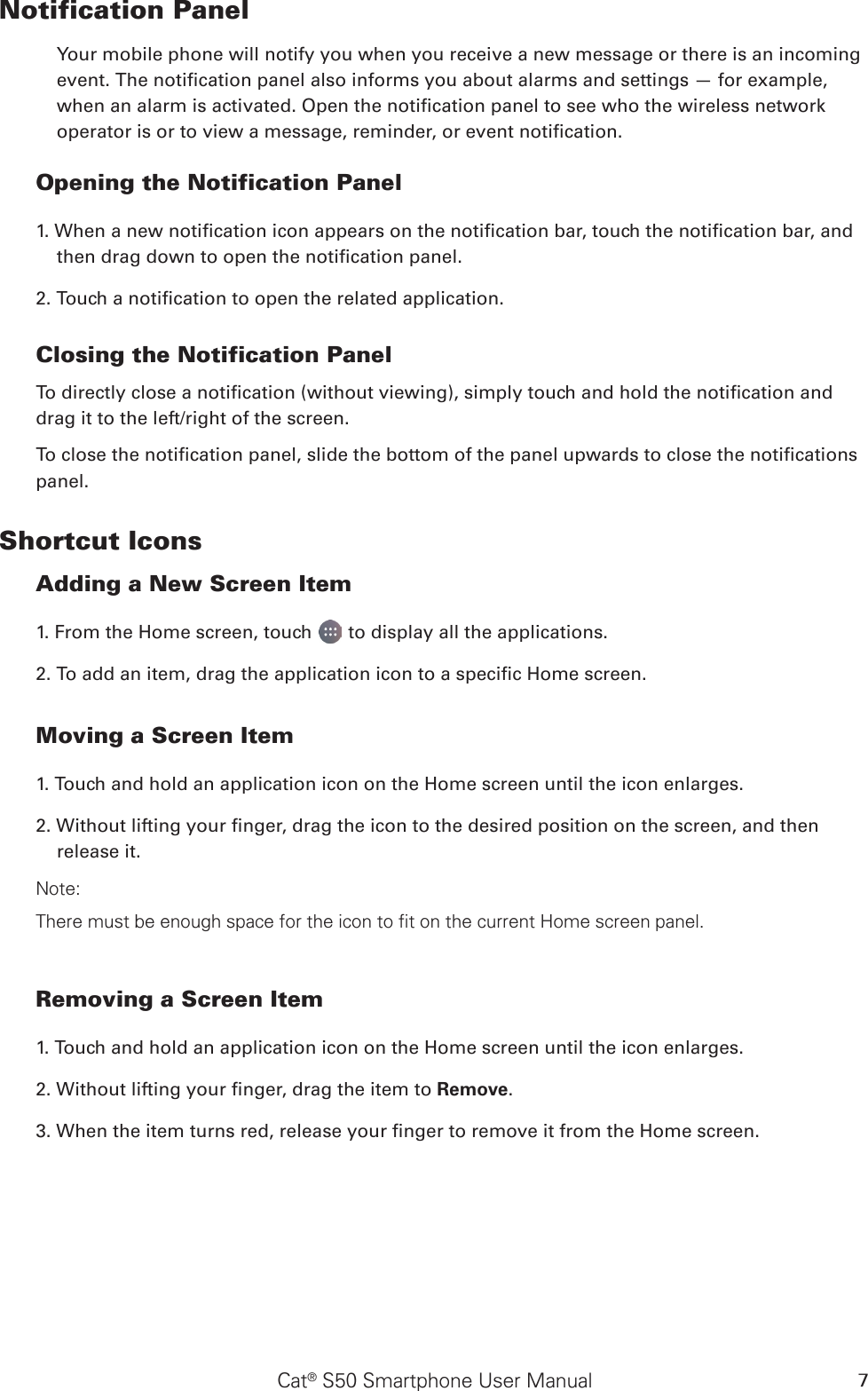 Cat® S50 Smartphone User Manual 7Notification Panel Your mobile phone will notify you when you receive a new message or there is an incoming event. The notication panel also informs you about alarms and settings — for example, when an alarm is activated. Open the notication panel to see who the wireless network operator is or to view a message, reminder, or event notication. Opening the Notification Panel 1. When a new notication icon appears on the notication bar, touch the notication bar, and then drag down to open the notication panel. 2. Touch a notication to open the related application.  Closing the Notification PanelTo directly close a notication (without viewing), simply touch and hold the notication and drag it to the left/right of the screen. To close the notication panel, slide the bottom of the panel upwards to close the notications panel.Shortcut IconsAdding a New Screen Item 1. From the Home screen, touch   to display all the applications.2. To add an item, drag the application icon to a specic Home screen.Moving a Screen Item 1. Touch and hold an application icon on the Home screen until the icon enlarges.2. Without lifting your nger, drag the icon to the desired position on the screen, and then release it. Note: There must be enough space for the icon to fit on the current Home screen panel.Removing a Screen Item 1. Touch and hold an application icon on the Home screen until the icon enlarges.2. Without lifting your nger, drag the item to Remove. 3. When the item turns red, release your nger to remove it from the Home screen. 