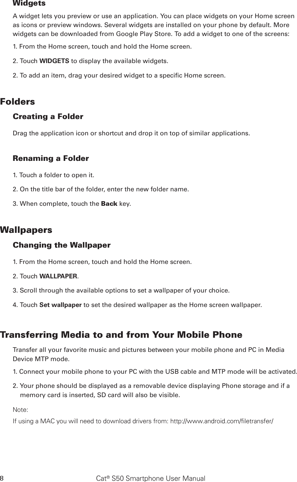 Cat® S50 Smartphone User Manual8WidgetsA widget lets you preview or use an application. You can place widgets on your Home screen as icons or preview windows. Several widgets are installed on your phone by default. More widgets can be downloaded from Google Play Store. To add a widget to one of the screens:1. From the Home screen, touch and hold the Home screen. 2. Touch WIDGETS to display the available widgets.2. To add an item, drag your desired widget to a specic Home screen.FoldersCreating a FolderDrag the application icon or shortcut and drop it on top of similar applications.Renaming a Folder1. Touch a folder to open it.2. On the title bar of the folder, enter the new folder name.3. When complete, touch the Back key.WallpapersChanging the Wallpaper1. From the Home screen, touch and hold the Home screen.2. Touch WALLPAPER.3. Scroll through the available options to set a wallpaper of your choice.4. Touch Set wallpaper to set the desired wallpaper as the Home screen wallpaper.Transferring Media to and from Your Mobile PhoneTransfer all your favorite music and pictures between your mobile phone and PC in Media Device MTP mode.1. Connect your mobile phone to your PC with the USB cable and MTP mode will be activated.2. Your phone should be displayed as a removable device displaying Phone storage and if a memory card is inserted, SD card will also be visible.Note:If using a MAC you will need to download drivers from: http://www.android.com/filetransfer/