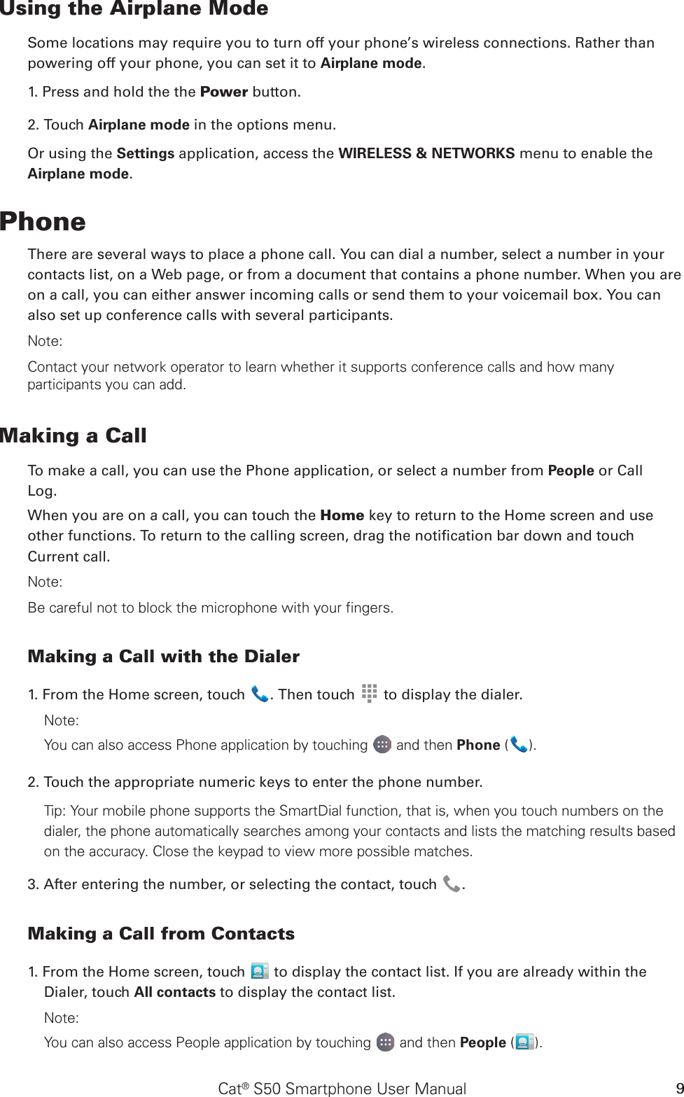 Cat® S50 Smartphone User Manual 9Using the Airplane ModeSome locations may require you to turn off your phone’s wireless connections. Rather thanpowering off your phone, you can set it to Airplane mode.1. Press and hold the the Power button.2. Touch Airplane mode in the options menu.Or using the Settings application, access the WIRELESS &amp; NETWORKS menu to enable the Airplane mode.PhoneThere are several ways to place a phone call. You can dial a number, select a number in your contacts list, on a Web page, or from a document that contains a phone number. When you are on a call, you can either answer incoming calls or send them to your voicemail box. You can also set up conference calls with several participants.Note:Contact your network operator to learn whether it supports conference calls and how many participants you can add.Making a CallTo make a call, you can use the Phone application, or select a number from People or CallLog.When you are on a call, you can touch the Home key to return to the Home screen and use other functions. To return to the calling screen, drag the notication bar down and touch Current call.Note:Be careful not to block the microphone with your fingers.Making a Call with the Dialer1. From the Home screen, touch  . Then touch   to display the dialer.Note:You can also access Phone application by touching  and then Phone ( ). 2. Touch the appropriate numeric keys to enter the phone number. Tip: Your mobile phone supports the SmartDial function, that is, when you touch numbers on the dialer, the phone automatically searches among your contacts and lists the matching results based on the accuracy. Close the keypad to view more possible matches.3. After entering the number, or selecting the contact, touch  . Making a Call from Contacts1. From the Home screen, touch   to display the contact list. If you are already within the Dialer, touch All contacts to display the contact list.Note:You can also access People application by touching  and then People ( ).