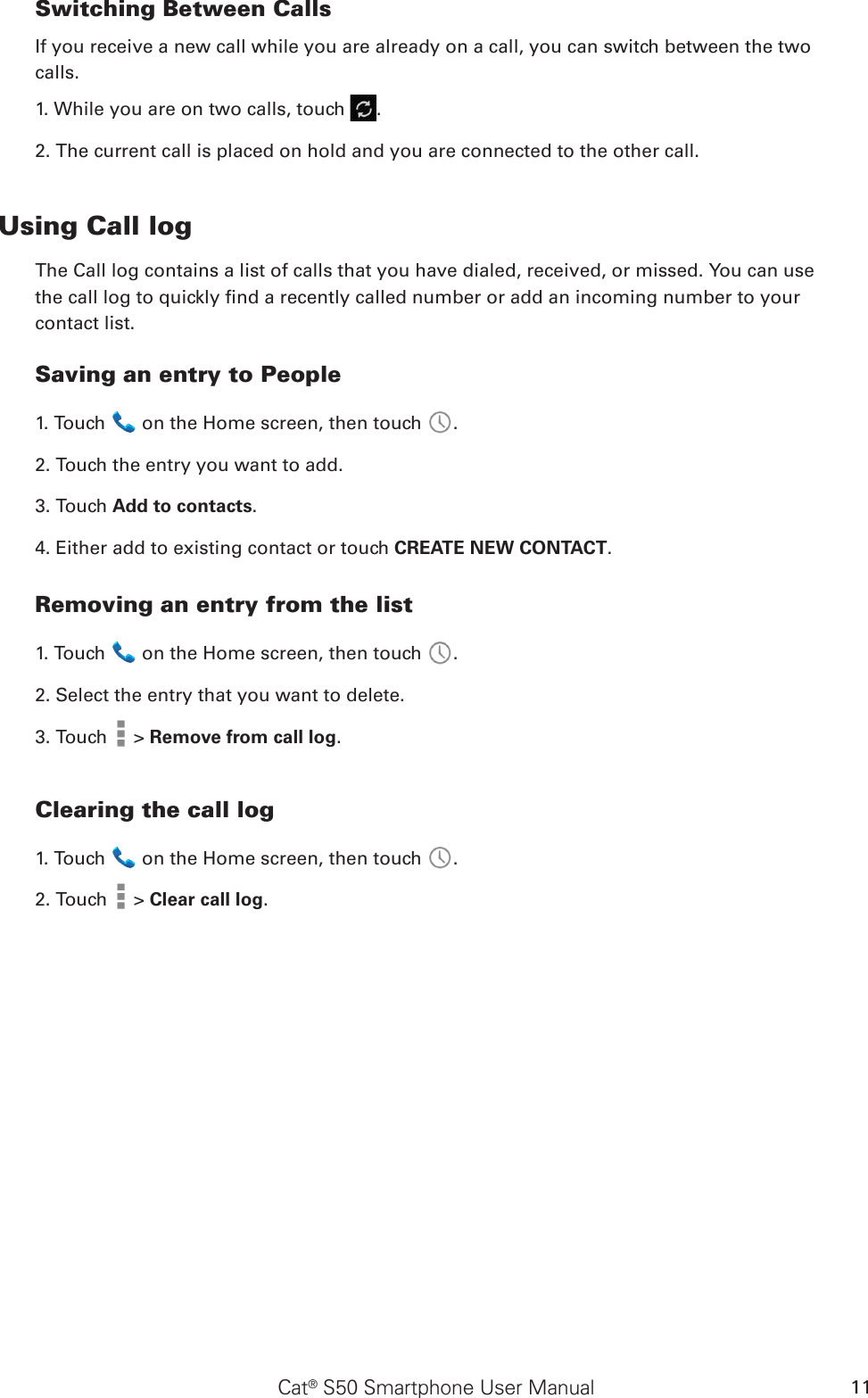 Cat® S50 Smartphone User Manual 11Switching Between CallsIf you receive a new call while you are already on a call, you can switch between the twocalls.1. While you are on two calls, touch  .2. The current call is placed on hold and you are connected to the other call.Using Call logThe Call log contains a list of calls that you have dialed, received, or missed. You can usethe call log to quickly nd a recently called number or add an incoming number to yourcontact list.Saving an entry to People1. Touch   on the Home screen, then touch  .2. Touch the entry you want to add.3. Touch Add to contacts.4. Either add to existing contact or touch CREATE NEW CONTACT.Removing an entry from the list1. Touch   on the Home screen, then touch  .2. Select the entry that you want to delete.3. Touch   &gt; Remove from call log.Clearing the call log1. Touch   on the Home screen, then touch  .2. Touch   &gt; Clear call log.