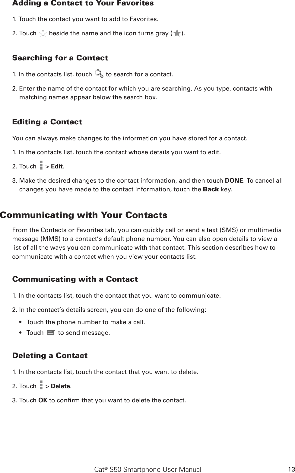 Cat® S50 Smartphone User Manual 13Adding a Contact to Your Favorites1. Touch the contact you want to add to Favorites. 2. Touch   beside the name and the icon turns gray ( ).Searching for a Contact1. In the contacts list, touch   to search for a contact.2. Enter the name of the contact for which you are searching. As you type, contacts with matching names appear below the search box.Editing a ContactYou can always make changes to the information you have stored for a contact.1. In the contacts list, touch the contact whose details you want to edit.2. Touch   &gt; Edit.3. Make the desired changes to the contact information, and then touch DONE. To cancel all changes you have made to the contact information, touch the Back key.Communicating with Your ContactsFrom the Contacts or Favorites tab, you can quickly call or send a text (SMS) or multimedia message (MMS) to a contact’s default phone number. You can also open details to view a list of all the ways you can communicate with that contact. This section describes how to communicate with a contact when you view your contacts list.Communicating with a Contact1. In the contacts list, touch the contact that you want to communicate.2. In the contact’s details screen, you can do one of the following:Touch the phone number to make a call.• Touch •   to send message.Deleting a Contact1. In the contacts list, touch the contact that you want to delete.2. Touch   &gt; Delete.3. Touch OK to conrm that you want to delete the contact.