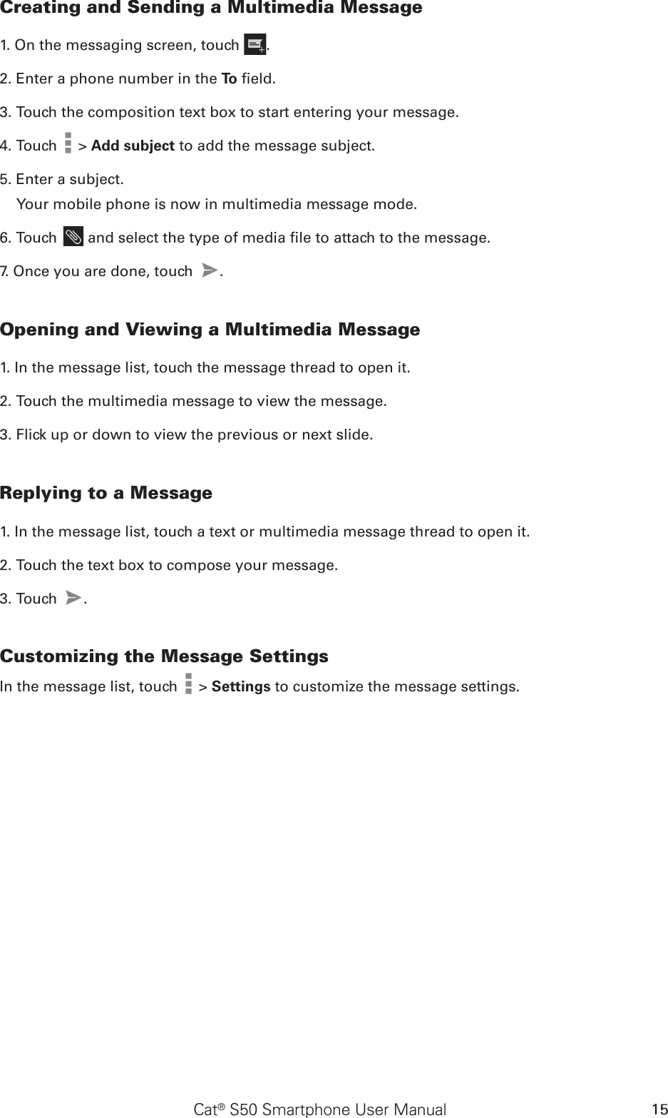 Cat® S50 Smartphone User Manual 15Creating and Sending a Multimedia Message1. On the messaging screen, touch  .2. Enter a phone number in the To  eld.3. Touch the composition text box to start entering your message.4. Touch   &gt; Add subject to add the message subject.5. Enter a subject. Your mobile phone is now in multimedia message mode.6. Touch   and select the type of media le to attach to the message.7. Once you are done, touch  .  Opening and Viewing a Multimedia Message1. In the message list, touch the message thread to open it.2. Touch the multimedia message to view the message.3. Flick up or down to view the previous or next slide.Replying to a Message1. In the message list, touch a text or multimedia message thread to open it.2. Touch the text box to compose your message.3. Touch  . Customizing the Message SettingsIn the message list, touch   &gt; Settings to customize the message settings.