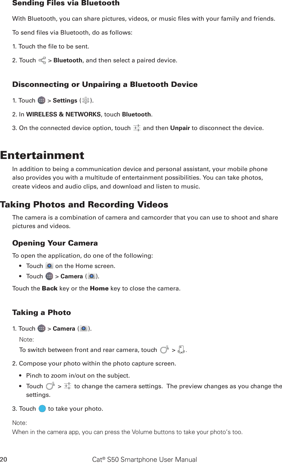 Cat® S50 Smartphone User Manual20Sending Files via BluetoothWith Bluetooth, you can share pictures, videos, or music les with your family and friends.To send les via Bluetooth, do as follows:1. Touch the le to be sent.2. Touch   &gt; Bluetooth, and then select a paired device.Disconnecting or Unpairing a Bluetooth Device1. Touch   &gt; Settings ( ).2. In WIRELESS &amp; NETWORKS, touch Bluetooth.3. On the connected device option, touch   and then Unpair to disconnect the device.EntertainmentIn addition to being a communication device and personal assistant, your mobile phonealso provides you with a multitude of entertainment possibilities. You can take photos,create videos and audio clips, and download and listen to music.Taking Photos and Recording VideosThe camera is a combination of camera and camcorder that you can use to shoot and sharepictures and videos.Opening Your CameraTo open the application, do one of the following:Touch •   on the Home screen. Touch •   &gt; Camera ( ).Touch the Back key or the Home key to close the camera.Taking a Photo1. Touch   &gt; Camera ( ).Note: To switch between front and rear camera, touch   &gt;  .2. Compose your photo within the photo capture screen.Pinch to zoom in/out on the subject.• Touch•     &gt;   to change the camera settings.  The preview changes as you change the settings.3. Touch   to take your photo.Note: When in the camera app, you can press the Volume buttons to take your photo’s too.