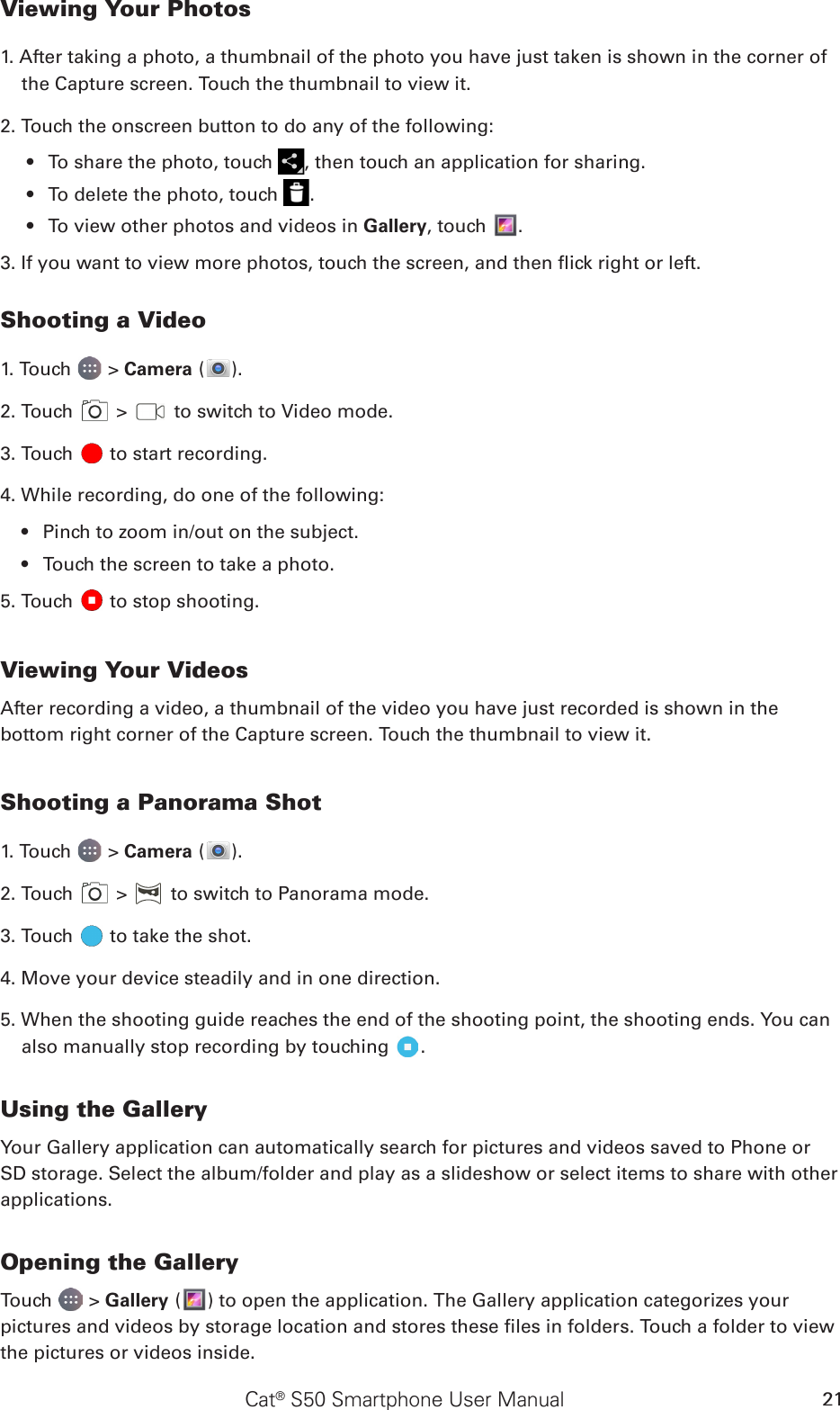 Cat® S50 Smartphone User Manual 21Viewing Your Photos1. After taking a photo, a thumbnail of the photo you have just taken is shown in the corner of the Capture screen. Touch the thumbnail to view it.2. Touch the onscreen button to do any of the following:To share the photo, touch •  , then touch an application for sharing.To delete the photo, touch •  .To view other photos and videos in •  Gallery, touch  .3. If you want to view more photos, touch the screen, and then ick right or left.Shooting a Video1. Touch   &gt; Camera ( ).2. Touch   &gt;   to switch to Video mode.3. Touch   to start recording.4. While recording, do one of the following:Pinch to zoom in/out on the subject.• Touch the screen to take a photo.• 5. Touch   to stop shooting.Viewing Your VideosAfter recording a video, a thumbnail of the video you have just recorded is shown in the bottom right corner of the Capture screen. Touch the thumbnail to view it.Shooting a Panorama Shot1. Touch   &gt; Camera ( ).2. Touch   &gt;   to switch to Panorama mode.3. Touch   to take the shot.4. Move your device steadily and in one direction.5. When the shooting guide reaches the end of the shooting point, the shooting ends. You can also manually stop recording by touching  .Using the GalleryYour Gallery application can automatically search for pictures and videos saved to Phone or SD storage. Select the album/folder and play as a slideshow or select items to share with other applications.Opening the GalleryTouch   &gt; Gallery ( ) to open the application. The Gallery application categorizes your pictures and videos by storage location and stores these les in folders. Touch a folder to view the pictures or videos inside.