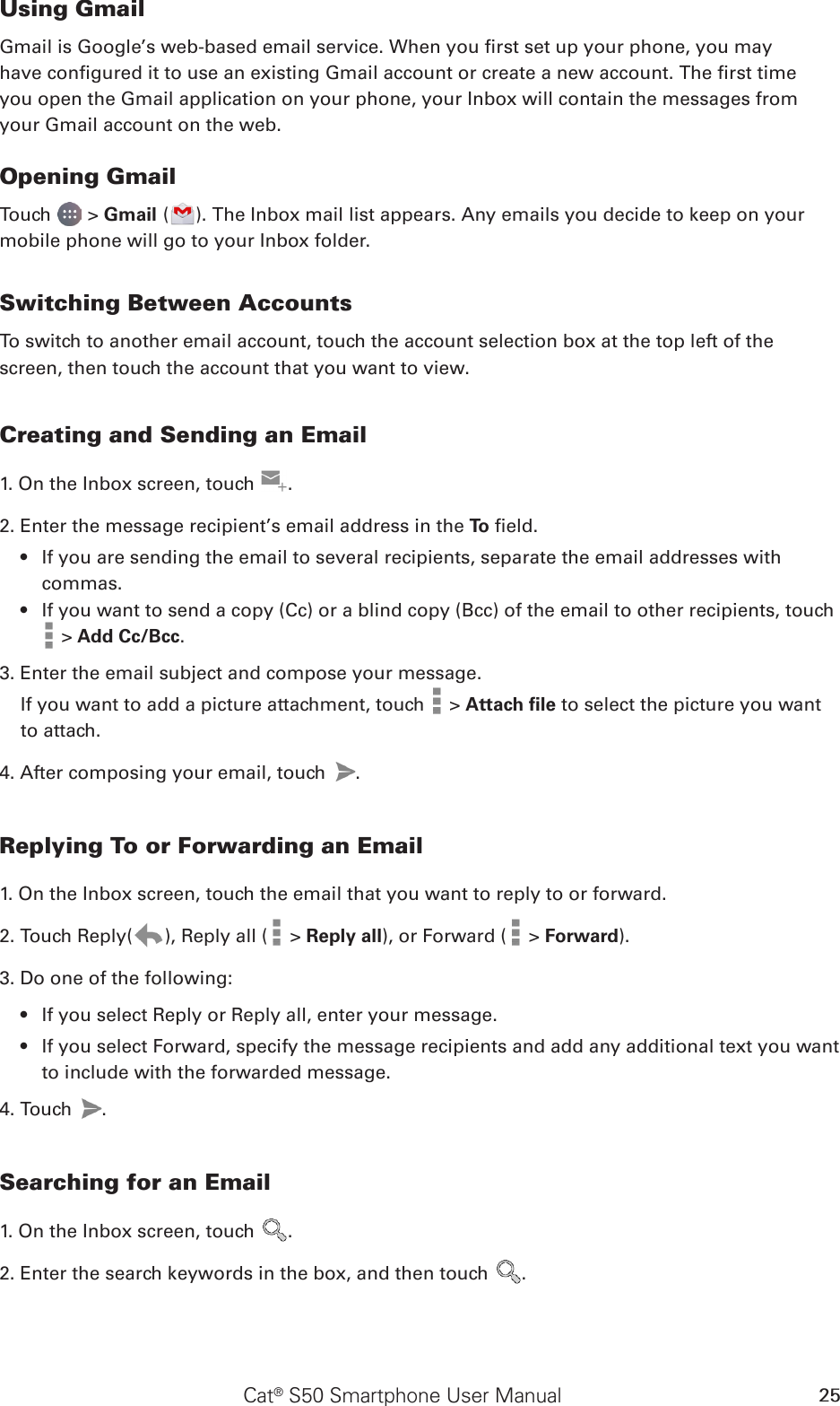 Cat® S50 Smartphone User Manual 25Using GmailGmail is Google’s web-based email service. When you rst set up your phone, you mayhave congured it to use an existing Gmail account or create a new account. The rst timeyou open the Gmail application on your phone, your Inbox will contain the messages fromyour Gmail account on the web.Opening GmailTouch   &gt; Gmail ( ). The Inbox mail list appears. Any emails you decide to keep on your mobile phone will go to your Inbox folder.Switching Between AccountsTo switch to another email account, touch the account selection box at the top left of the screen, then touch the account that you want to view.Creating and Sending an Email1. On the Inbox screen, touch  .2. Enter the message recipient’s email address in the To  eld. If you are sending the email to several recipients, separate the email addresses with • commas.If you want to send a copy (Cc) or a blind copy (Bcc) of the email to other recipients, touch •  &gt; Add Cc/Bcc.3. Enter the email subject and compose your message. If you want to add a picture attachment, touch   &gt; Attach ﬁle to select the picture you want to attach.4. After composing your email, touch  .Replying To or Forwarding an Email1. On the Inbox screen, touch the email that you want to reply to or forward.2. Touch Reply( ), Reply all (  &gt; Reply all), or Forward (  &gt; Forward).3. Do one of the following:If you select Reply or Reply all, enter your message.• If you select Forward, specify the message recipients and add any additional text you want • to include with the forwarded message.4. Touch  .Searching for an Email1. On the Inbox screen, touch  .2. Enter the search keywords in the box, and then touch  .