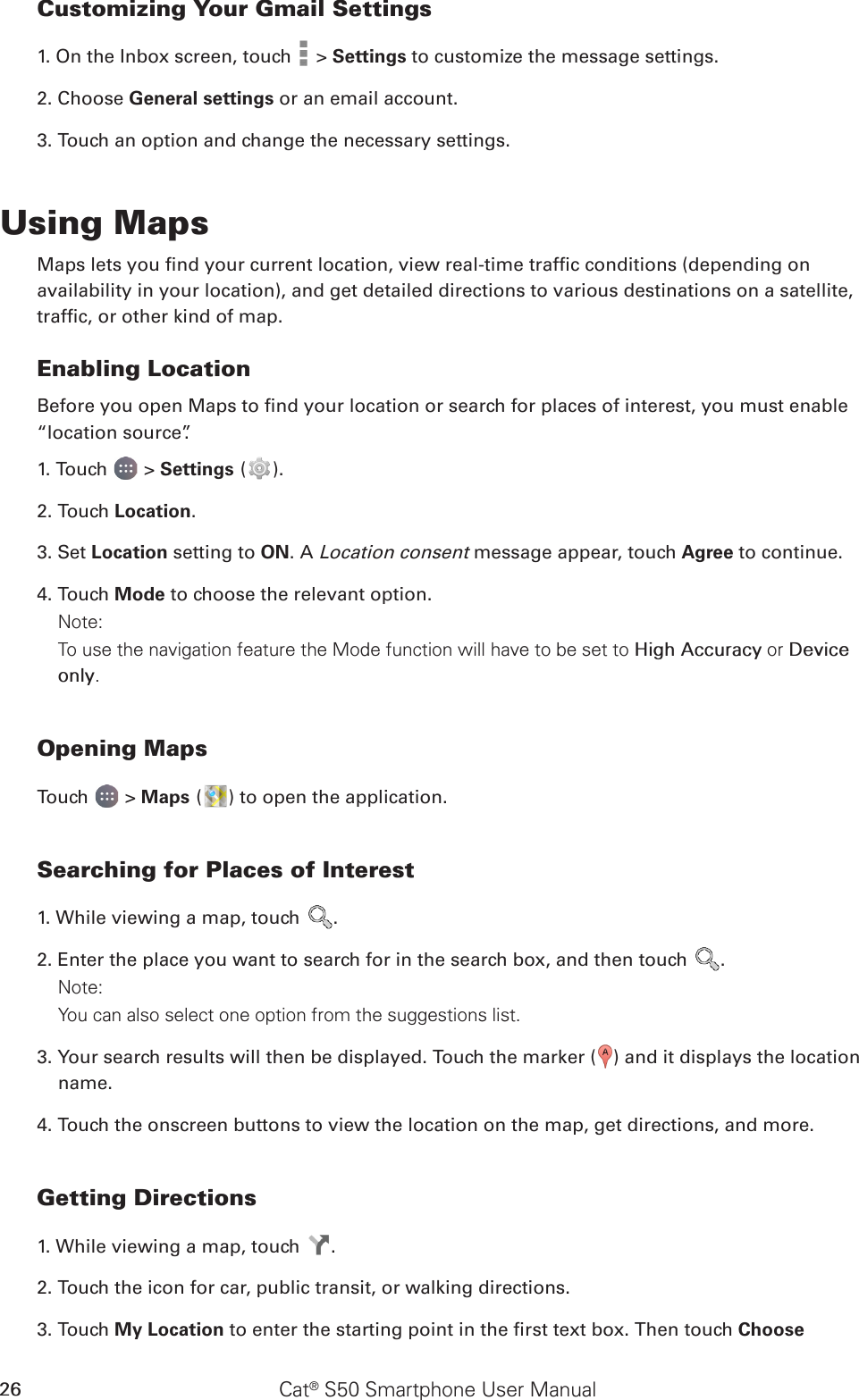 Cat® S50 Smartphone User Manual26Customizing Your Gmail Settings1. On the Inbox screen, touch   &gt; Settings to customize the message settings.2. Choose General settings or an email account.3. Touch an option and change the necessary settings.Using MapsMaps lets you nd your current location, view real-time trafc conditions (depending onavailability in your location), and get detailed directions to various destinations on a satellite,trafc, or other kind of map.Enabling LocationBefore you open Maps to nd your location or search for places of interest, you must enable “location source”.1. Touch   &gt; Settings ( ).2. Touch Location.3. Set Location setting to ON. A Location consent message appear, touch Agree to continue.4. Touch Mode to choose the relevant option.Note: To use the navigation feature the Mode function will have to be set to High Accuracy or Device only.Opening MapsTouch   &gt; Maps ( ) to open the application.Searching for Places of Interest1. While viewing a map, touch  .2. Enter the place you want to search for in the search box, and then touch  .Note: You can also select one option from the suggestions list.3. Your search results will then be displayed. Touch the marker ( ) and it displays the location name.4. Touch the onscreen buttons to view the location on the map, get directions, and more.Getting Directions1. While viewing a map, touch  .2. Touch the icon for car, public transit, or walking directions.3. Touch My Location to enter the starting point in the rst text box. Then touch Choose 